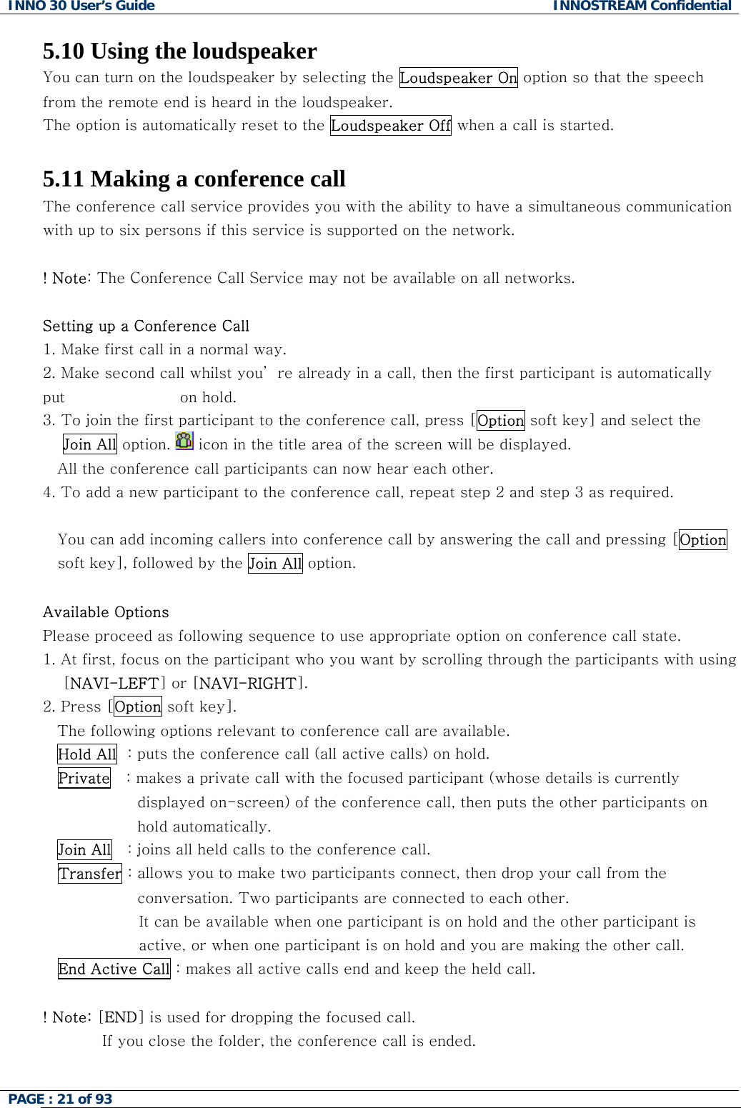 INNO 30 User&rsquo;s Guide  INNOSTREAM Confidential PAGE : 21 of 93   5.10 Using the loudspeaker You can turn on the loudspeaker by selecting the Loudspeaker On option so that the speech from the remote end is heard in the loudspeaker. The option is automatically reset to the Loudspeaker Off when a call is started.  5.11 Making a conference call The conference call service provides you with the ability to have a simultaneous communication with up to six persons if this service is supported on the network.  ! Note: The Conference Call Service may not be available on all networks.  Setting up a Conference Call 1.  Make first call in a normal way. 2.  Make second call whilst you&rsquo; re already in a call, then the first participant is automatically put                       on hold. 3.  To join the first participant to the conference call, press [Option soft key] and select the     Join All option.   icon in the title area of the screen will be displayed. All the conference call participants can now hear each other. 4. To add a new participant to the conference call, repeat step 2 and step 3 as required.  You can add incoming callers into conference call by answering the call and pressing [Option soft key], followed by the Join All option.  Available Options Please proceed as following sequence to use appropriate option on conference call state. 1. At first, focus on the participant who you want by scrolling through the participants with using     [NAVI-LEFT] or [NAVI-RIGHT].  2. Press [Option soft key]. The following options relevant to conference call are available. Hold All  : puts the conference call (all active calls) on hold. Private   : makes a private call with the focused participant (whose details is currently displayed on-screen) of the conference call, then puts the other participants on hold automatically. Join All   : joins all held calls to the conference call. Transfer : allows you to make two participants connect, then drop your call from the conversation. Two participants are connected to each other. It can be available when one participant is on hold and the other participant is active, or when one participant is on hold and you are making the other call. End Active Call : makes all active calls end and keep the held call.  ! Note: [END] is used for dropping the focused call. If you close the folder, the conference call is ended.   