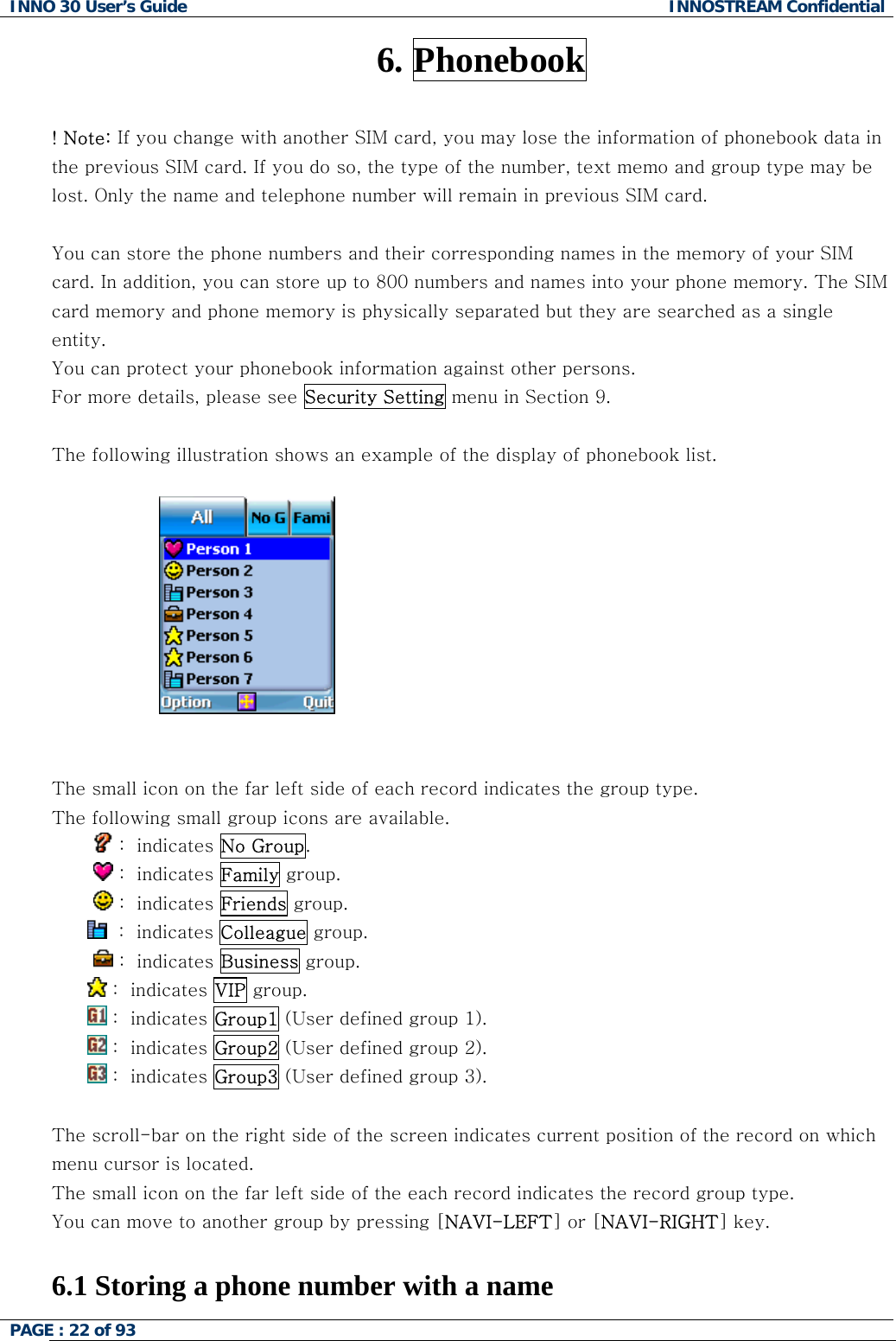 INNO 30 User&rsquo;s Guide  INNOSTREAM Confidential PAGE : 22 of 93   6. Phonebook  ! Note: If you change with another SIM card, you may lose the information of phonebook data in the previous SIM card. If you do so, the type of the number, text memo and group type may be lost. Only the name and telephone number will remain in previous SIM card.  You can store the phone numbers and their corresponding names in the memory of your SIM card. In addition, you can store up to 800 numbers and names into your phone memory. The SIM card memory and phone memory is physically separated but they are searched as a single entity. You can protect your phonebook information against other persons. For more details, please see Security Setting menu in Section 9.  The following illustration shows an example of the display of phonebook list.     The small icon on the far left side of each record indicates the group type. The following small group icons are available.          :  indicates No Group.          :  indicates Family group.          :  indicates Friends group.   :  indicates Colleague group.          :  indicates Business group.  :  indicates VIP group.   :  indicates Group1 (User defined group 1).  :  indicates Group2 (User defined group 2).  :  indicates Group3 (User defined group 3).  The scroll-bar on the right side of the screen indicates current position of the record on which menu cursor is located.  The small icon on the far left side of the each record indicates the record group type.  You can move to another group by pressing [NAVI-LEFT] or [NAVI-RIGHT] key.  6.1 Storing a phone number with a name  