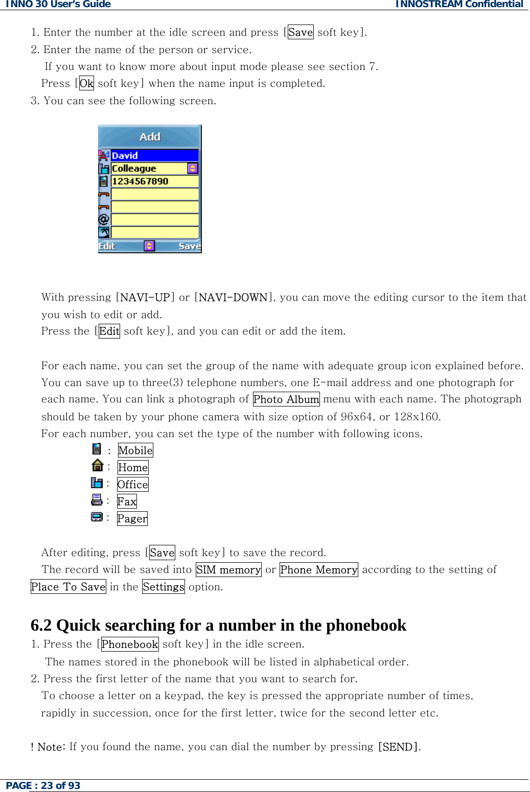 INNO 30 User&rsquo;s Guide  INNOSTREAM Confidential PAGE : 23 of 93   1. Enter the number at the idle screen and press [Save soft key]. 2. Enter the name of the person or service.      If you want to know more about input mode please see section 7. Press [Ok soft key] when the name input is completed.  3. You can see the following screen.                         With pressing [NAVI-UP] or [NAVI-DOWN], you can move the editing cursor to the item that you wish to edit or add.  Press the [Edit soft key], and you can edit or add the item.  For each name, you can set the group of the name with adequate group icon explained before. You can save up to three(3) telephone numbers, one E-mail address and one photograph for each name. You can link a photograph of Photo Album menu with each name. The photograph should be taken by your phone camera with size option of 96x64, or 128x160. For each number, you can set the type of the number with following icons.                  :  Mobile                  :  Home                 :  Office                  :  Fax                 :  Pager   After editing, press [Save soft key] to save the record. The record will be saved into SIM memory or Phone Memory according to the setting of Place To Save in the Settings option.  6.2 Quick searching for a number in the phonebook 1. Press the [Phonebook soft key] in the idle screen.     The names stored in the phonebook will be listed in alphabetical order. 2. Press the first letter of the name that you want to search for. To choose a letter on a keypad, the key is pressed the appropriate number of times,  rapidly in succession, once for the first letter, twice for the second letter etc.  ! Note: If you found the name, you can dial the number by pressing [SEND].   