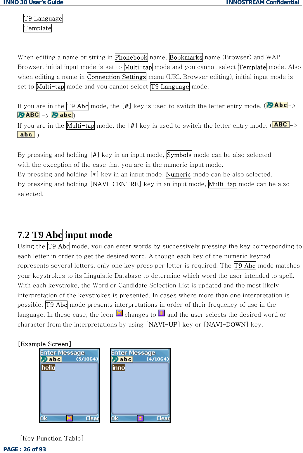 INNO 30 User&rsquo;s Guide  INNOSTREAM Confidential PAGE : 26 of 93   T9 Language Template   When editing a name or string in Phonebook name, Bookmarks name (Browser) and WAP Browser, initial input mode is set to Multi-tap mode and you cannot select Template mode. Also when editing a name in Connection Settings menu (URL Browser editing), initial input mode is set to Multi-tap mode and you cannot select T9 Language mode.  If you are in the T9 Abc mode, the [#] key is used to switch the letter entry mode. ( ->  ->  )   If you are in the Multi-tap mode, the [#] key is used to switch the letter entry mode. ( ->  )   By pressing and holding [#] key in an input mode, Symbols mode can be also selected with the exception of the case that you are in the numeric input mode. By pressing and holding [*] key in an input mode, Numeric mode can be also selected. By pressing and holding [NAVI-CENTRE] key in an input mode, Multi-tap mode can be also selected.    7.2 T9 Abc input mode  Using the T9 Abc mode, you can enter words by successively pressing the key corresponding to each letter in order to get the desired word. Although each key of the numeric keypad represents several letters, only one key press per letter is required. The T9 Abc mode matches your keystrokes to its Linguistic Database to determine which word the user intended to spell. With each keystroke, the Word or Candidate Selection List is updated and the most likely interpretation of the keystrokes is presented. In cases where more than one interpretation is possible, T9 Abc mode presents interpretations in order of their frequency of use in the language. In these case, the icon   changes to   and the user selects the desired word or character from the interpretations by using [NAVI-UP] key or [NAVI-DOWN] key.  [Example Screen]            [Key Function Table]  