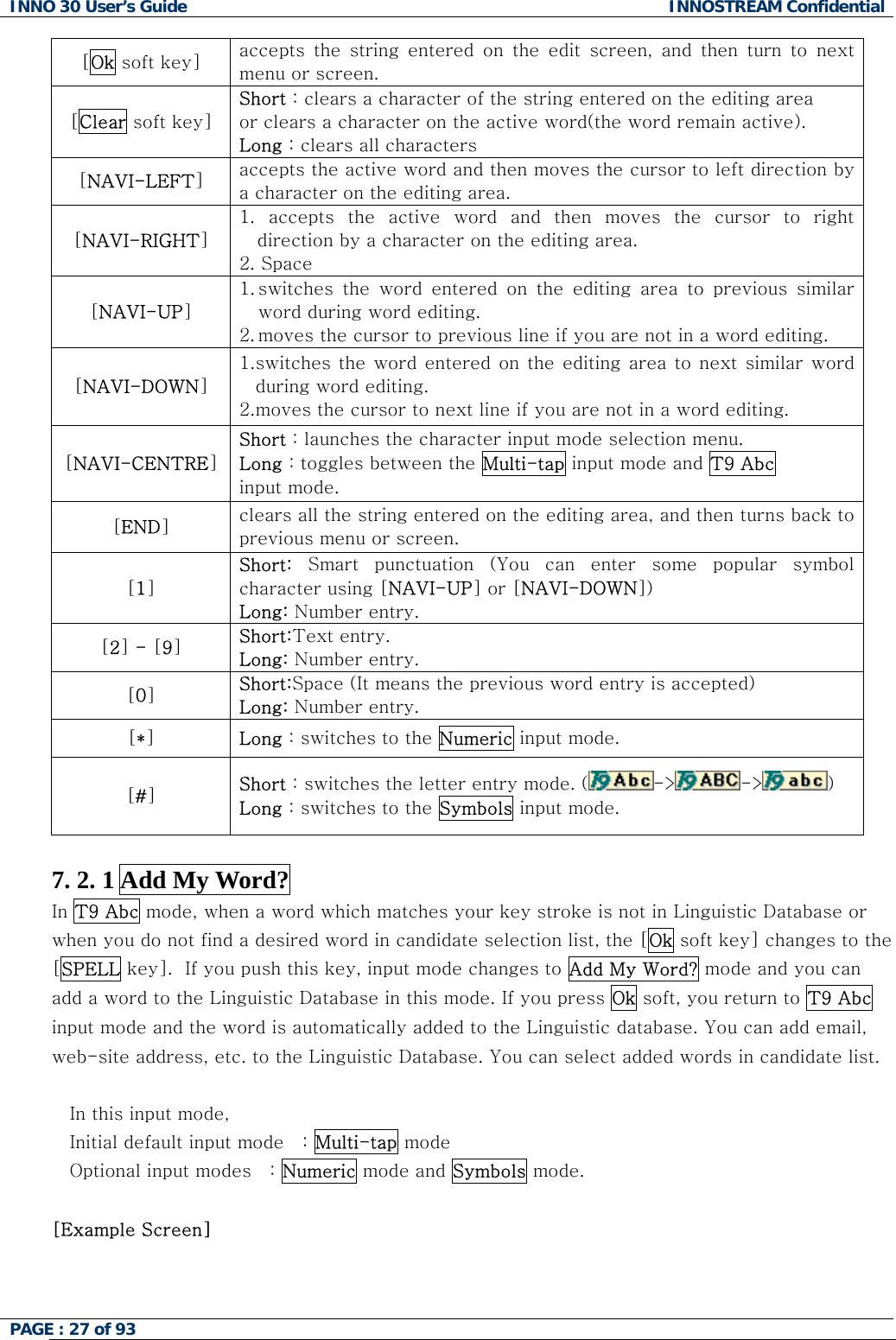 INNO 30 User&rsquo;s Guide  INNOSTREAM Confidential PAGE : 27 of 93   [Ok soft key]  accepts  the  string  entered  on  the  edit  screen,  and  then  turn  to next menu or screen. [Clear soft key] Short : clears a character of the string entered on the editing area  or clears a character on the active word(the word remain active). Long : clears all characters [NAVI-LEFT] accepts the active word and then moves the cursor to left direction by a character on the editing area. [NAVI-RIGHT] 1.  accepts  the  active  word  and  then  moves  the  cursor  to  right direction by a character on the editing area. 2. Space [NAVI-UP] 1. switches  the  word  entered  on  the  editing  area  to  previous  similar word during word editing. 2. moves the cursor to previous line if you are not in a word editing. [NAVI-DOWN] 1. switches the word  entered on  the editing  area to next similar word during word editing. 2. moves the cursor to next line if you are not in a word editing. [NAVI-CENTRE] Short : launches the character input mode selection menu. Long : toggles between the Multi-tap input mode and T9 Abc input mode. [END] clears all the string entered on the editing area, and then turns back to previous menu or screen. [1] Short:  Smart  punctuation  (You  can  enter  some  popular  symbol character using [NAVI-UP] or [NAVI-DOWN]) Long: Number entry. [2] - [9] Short:Text entry. Long: Number entry. [0] Short:Space (It means the previous word entry is accepted) Long: Number entry. [*] Long : switches to the Numeric input mode. [#] Short : switches the letter entry mode. ( -> -> )   Long : switches to the Symbols input mode.  7. 2. 1 Add My Word? In T9 Abc mode, when a word which matches your key stroke is not in Linguistic Database or when you do not find a desired word in candidate selection list, the [Ok soft key] changes to the [SPELL key].  If you push this key, input mode changes to Add My Word? mode and you can add a word to the Linguistic Database in this mode. If you press Ok soft, you return to T9 Abc input mode and the word is automatically added to the Linguistic database. You can add email, web-site address, etc. to the Linguistic Database. You can select added words in candidate list.  In this input mode, Initial default input mode   : Multi-tap mode Optional input modes   : Numeric mode and Symbols mode.  [Example Screen]   