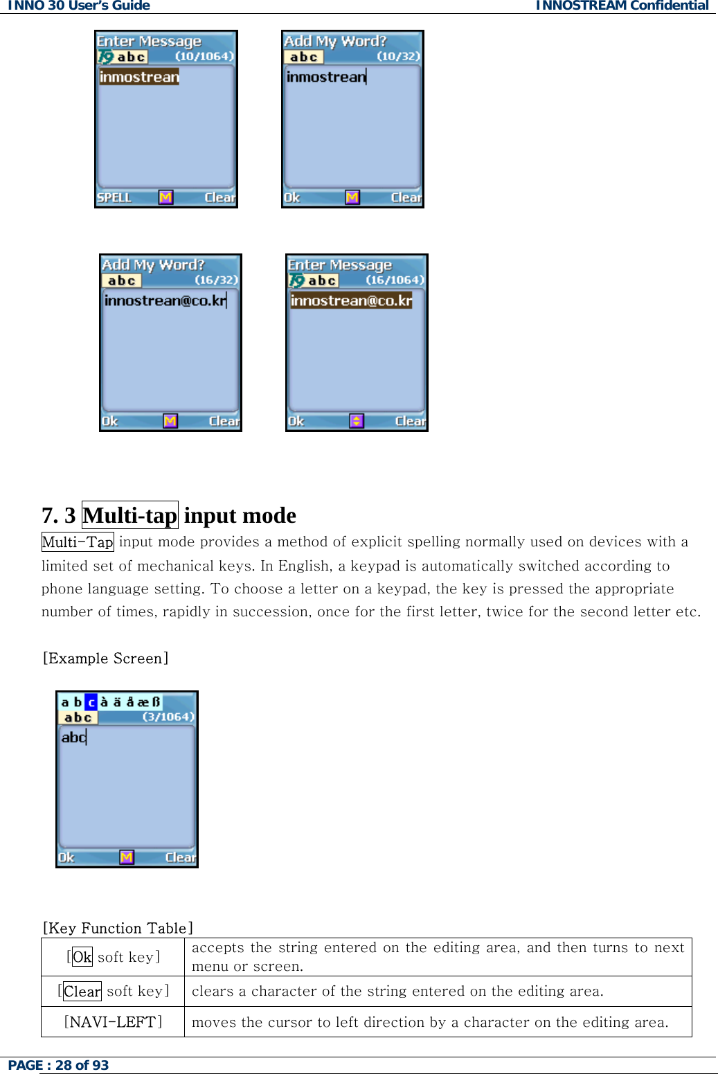 INNO 30 User&rsquo;s Guide  INNOSTREAM Confidential PAGE : 28 of 93                                                   7. 3 Multi-tap input mode Multi-Tap input mode provides a method of explicit spelling normally used on devices with a limited set of mechanical keys. In English, a keypad is automatically switched according to phone language setting. To choose a letter on a keypad, the key is pressed the appropriate number of times, rapidly in succession, once for the first letter, twice for the second letter etc.  [Example Screen]      [Key Function Table]  [Ok soft key]  accepts the string entered on the editing area, and then turns  to next menu or screen. [Clear soft key]  clears a character of the string entered on the editing area. [NAVI-LEFT] moves the cursor to left direction by a character on the editing area.  