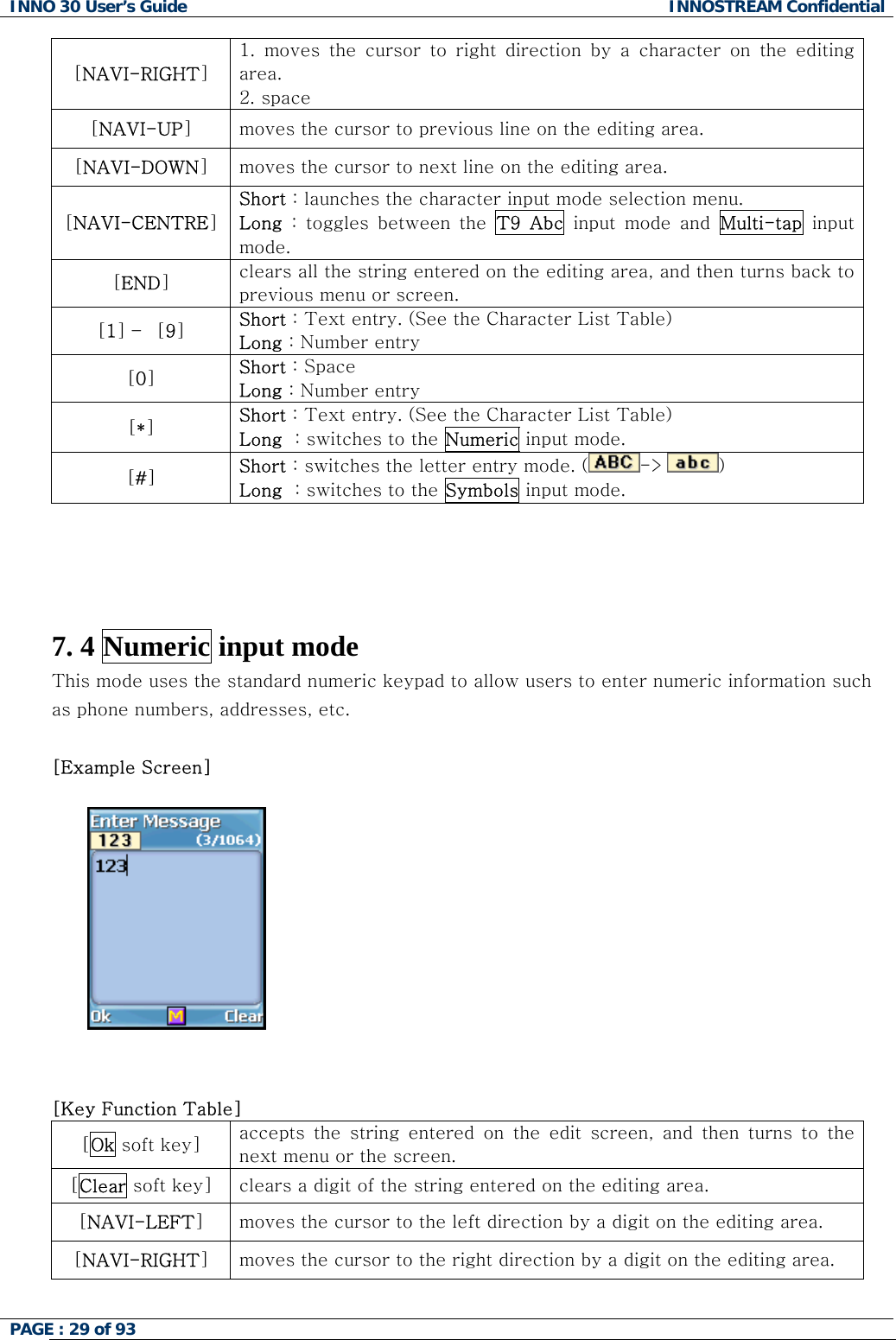 INNO 30 User&rsquo;s Guide  INNOSTREAM Confidential PAGE : 29 of 93   [NAVI-RIGHT] 1.  moves  the  cursor  to  right  direction  by  a  character  on  the  editing area. 2. space [NAVI-UP] moves the cursor to previous line on the editing area. [NAVI-DOWN] moves the cursor to next line on the editing area. [NAVI-CENTRE] Short : launches the character input mode selection menu. Long  :  toggles  between  the  T9  Abc  input  mode  and  Multi-tap input mode. [END] clears all the string entered on the editing area, and then turns back to previous menu or screen. [1] &ndash;  [9] Short : Text entry. (See the Character List Table) Long : Number entry [0] Short : Space Long : Number entry [*] Short : Text entry. (See the Character List Table) Long  : switches to the Numeric input mode. [#] Short : switches the letter entry mode. ( -> )   Long  : switches to the Symbols input mode.     7. 4 Numeric input mode This mode uses the standard numeric keypad to allow users to enter numeric information such as phone numbers, addresses, etc.  [Example Screen]      [Key Function Table] [Ok soft key]  accepts  the  string  entered  on  the  edit  screen,  and  then  turns  to  the next menu or the screen. [Clear soft key]  clears a digit of the string entered on the editing area. [NAVI-LEFT] moves the cursor to the left direction by a digit on the editing area. [NAVI-RIGHT] moves the cursor to the right direction by a digit on the editing area.  