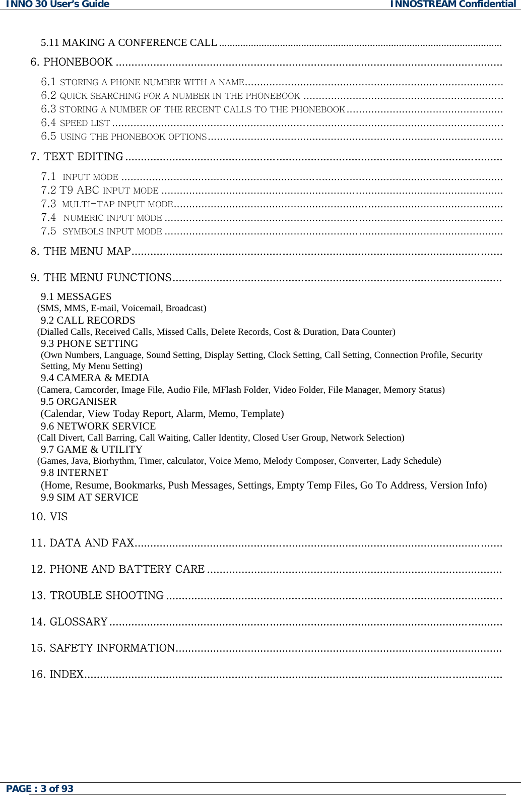 INNO 30 User&rsquo;s Guide  INNOSTREAM Confidential 5.11 MAKING A CONFERENCE CALL ...........................................................................................................  6. PHONEBOOK ...........................................................................................................................  6.1 STORING A PHONE NUMBER WITH A NAME.................................................................................... 6.2 QUICK SEARCHING FOR A NUMBER IN THE PHONEBOOK................................................................. 6.3 STORING A NUMBER OF THE RECENT CALLS TO THE PHONEBOOK................................................... 6.4 SPEED LIST............................................................................................................................... 6.5 USING THE PHONEBOOK OPTIONS................................................................................................ 7. TEXT EDITING ........................................................................................................................  7.1  INPUT MODE............................................................................................................................ 7.2 T9 ABC INPUT MODE............................................................................................................... 7.3  MULTI-TAP INPUT MODE........................................................................................................... 7.4  NUMERIC INPUT MODE.............................................................................................................. 7.5  SYMBOLS INPUT MODE.............................................................................................................. 8. THE MENU MAP......................................................................................................................   9. THE MENU FUNCTIONS.........................................................................................................  9.1 MESSAGES    (SMS, MMS, E-mail, Voicemail, Broadcast)  9.2 CALL RECORDS    (Dialled Calls, Received Calls, Missed Calls, Delete Records, Cost &amp; Duration, Data Counter)  9.3 PHONE SETTING  (Own Numbers, Language, Sound Setting, Display Setting, Clock Setting, Call Setting, Connection Profile, Security Setting, My Menu Setting)  9.4 CAMERA &amp; MEDIA    (Camera, Camcorder, Image File, Audio File, MFlash Folder, Video Folder, File Manager, Memory Status)  9.5 ORGANISER (Calendar, View Today Report, Alarm, Memo, Template) 9.6 NETWORK SERVICE    (Call Divert, Call Barring, Call Waiting, Caller Identity, Closed User Group, Network Selection)  9.7 GAME &amp; UTILITY    (Games, Java, Biorhythm, Timer, calculator, Voice Memo, Melody Composer, Converter, Lady Schedule)  9.8 INTERNET   (Home, Resume, Bookmarks, Push Messages, Settings, Empty Temp Files, Go To Address, Version Info) 9.9 SIM AT SERVICE 10. VIS 11. DATA AND FAX.....................................................................................................................   12. PHONE AND BATTERY CARE ..............................................................................................   13. TROUBLE SHOOTING ...........................................................................................................   14. GLOSSARY .............................................................................................................................   15. SAFETY INFORMATION........................................................................................................  16. INDEX.....................................................................................................................................    PAGE : 3 of 93    