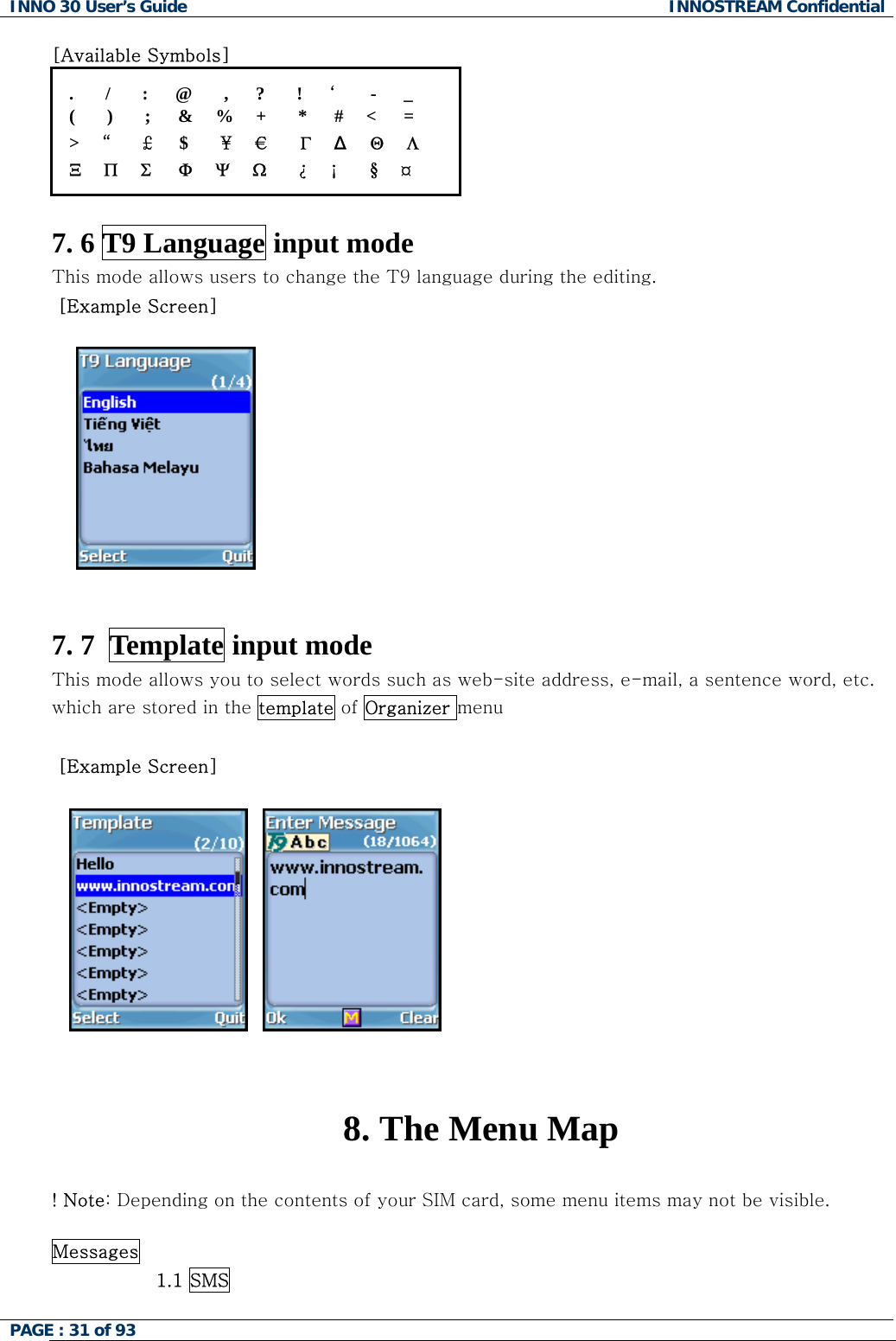 INNO 30 User&rsquo;s Guide  INNOSTREAM Confidential PAGE : 31 of 93   [Available Symbols] .       /       :      @       ,      ?       !      &lsquo;     -      _ (       )       ;      &amp;     %     +       *      #     <      = >     &ldquo;     &pound;      $       &yen;     &euro;      &Gamma;     &Delta;    &Theta;     &Lambda; &Xi;     &Pi;     &Sigma;      &Phi;     &Psi;     Ω       &iquest;     &iexcl;       &sect;     &curren;  7. 6 T9 Language input mode This mode allows users to change the T9 language during the editing.  [Example Screen]          7. 7  Template input mode This mode allows you to select words such as web-site address, e-mail, a sentence word, etc. which are stored in the template of Organizer menu   [Example Screen]         8. The Menu Map  ! Note: Depending on the contents of your SIM card, some menu items may not be visible.  Messages                  1.1 SMS  