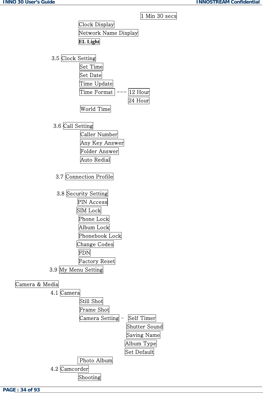 INNO 30 User&rsquo;s Guide  INNOSTREAM Confidential PAGE : 34 of 93   1 Min 30 secs                                   Clock Display Network Name Display EL Light  3.5 Clock Setting                 Set Time                 Set Date                 Time Update                 Time Format  --- 12 Hour                                            24 Hour World Time                      3.6 Call Setting Caller Number Any Key Answer Folder Answer Auto Redial  3.7 Connection Profile  3.8 Security Setting PIN Access                                   SIM Lock Phone Lock Album Lock Phonebook Lock                                   Change Codes FDN Factory Reset                    3.9 My Menu Setting  Camera &amp; Media 4.1 Camera                 Still Shot                 Frame Shot                 Camera Setting &ndash;  Self Timer                                           Shutter Sound                                           Saving Name   Album Type Set Default  Photo Album 4.2 Camcorder Shooting  