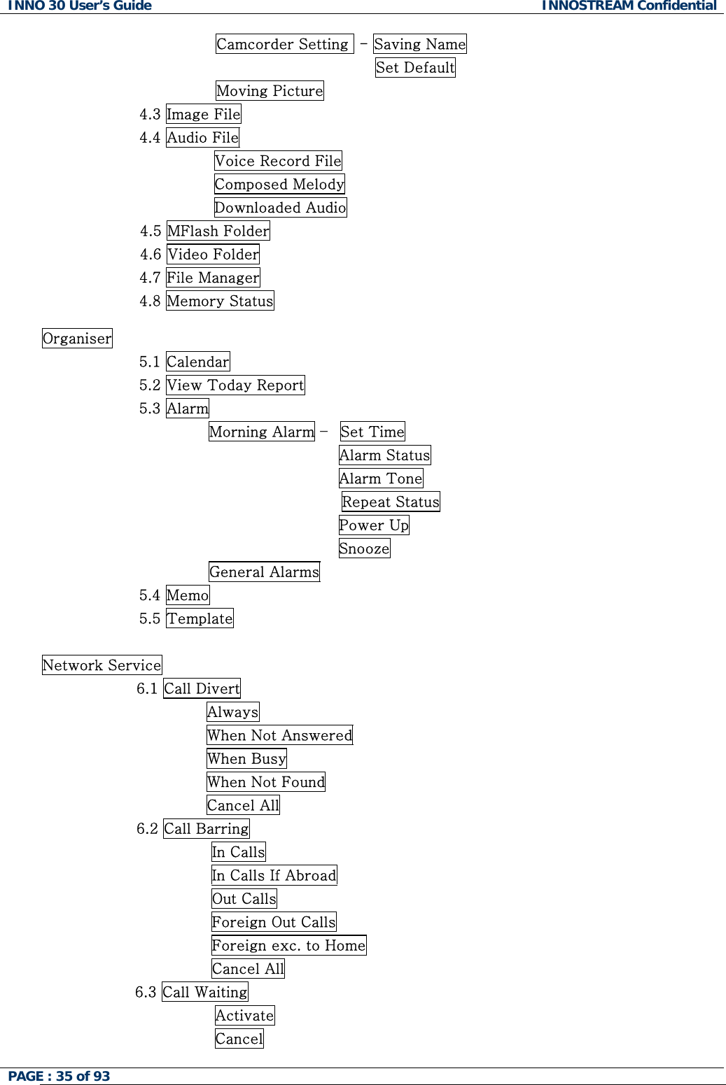 INNO 30 User&rsquo;s Guide  INNOSTREAM Confidential PAGE : 35 of 93   Camcorder Setting  - Saving Name                                 Set Default Moving Picture 4.3 Image File                4.4 Audio File                Voice Record File                Composed Melody                Downloaded Audio                     4.5 MFlash Folder                     4.6 Video Folder 4.7 File Manager 4.8 Memory Status  Organiser 5.1 Calendar 5.2 View Today Report 5.3 Alarm               Morning Alarm &ndash;  Set Time                                         Alarm Status                                         Alarm Tone Repeat Status                                         Power Up                                         Snooze               General Alarms 5.4 Memo 5.5 Template   Network Service                    6.1 Call Divert                                  Always                                  When Not Answered                                  When Busy                                  When Not Found                                  Cancel All                    6.2 Call Barring                                   In Calls                                   In Calls If Abroad                                   Out Calls                                   Foreign Out Calls                                   Foreign exc. to Home                                   Cancel All 6.3 Call Waiting                 Activate                 Cancel  