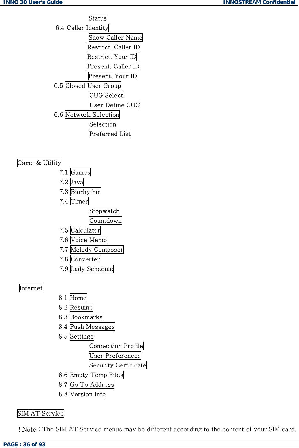 INNO 30 User&rsquo;s Guide  INNOSTREAM Confidential PAGE : 36 of 93                   Status 6.4 Caller Identity                 Show Caller Name                                   Restrict. Caller ID                                   Restrict. Your ID                                   Present. Caller ID Present. Your ID                   6.5 Closed User Group                                    CUG Select                                    User Define CUG                   6.6 Network Selection                                    Selection                                    Preferred List   Game &amp; Utility 7.1 Games 7.2 Java 7.3 Biorhythm 7.4 Timer Stopwatch Countdown 7.5 Calculator 7.6 Voice Memo 7.7 Melody Composer 7.8 Converter 7.9 Lady Schedule   Internet 8.1 Home 8.2 Resume 8.3 Bookmarks 8.4 Push Messages 8.5 Settings Connection Profile                         User Preferences                         Security Certificate 8.6 Empty Temp Files 8.7 Go To Address 8.8 Version Info  SIM AT Service  ! Note : The SIM AT Service menus may be different according to the content of your SIM card.  