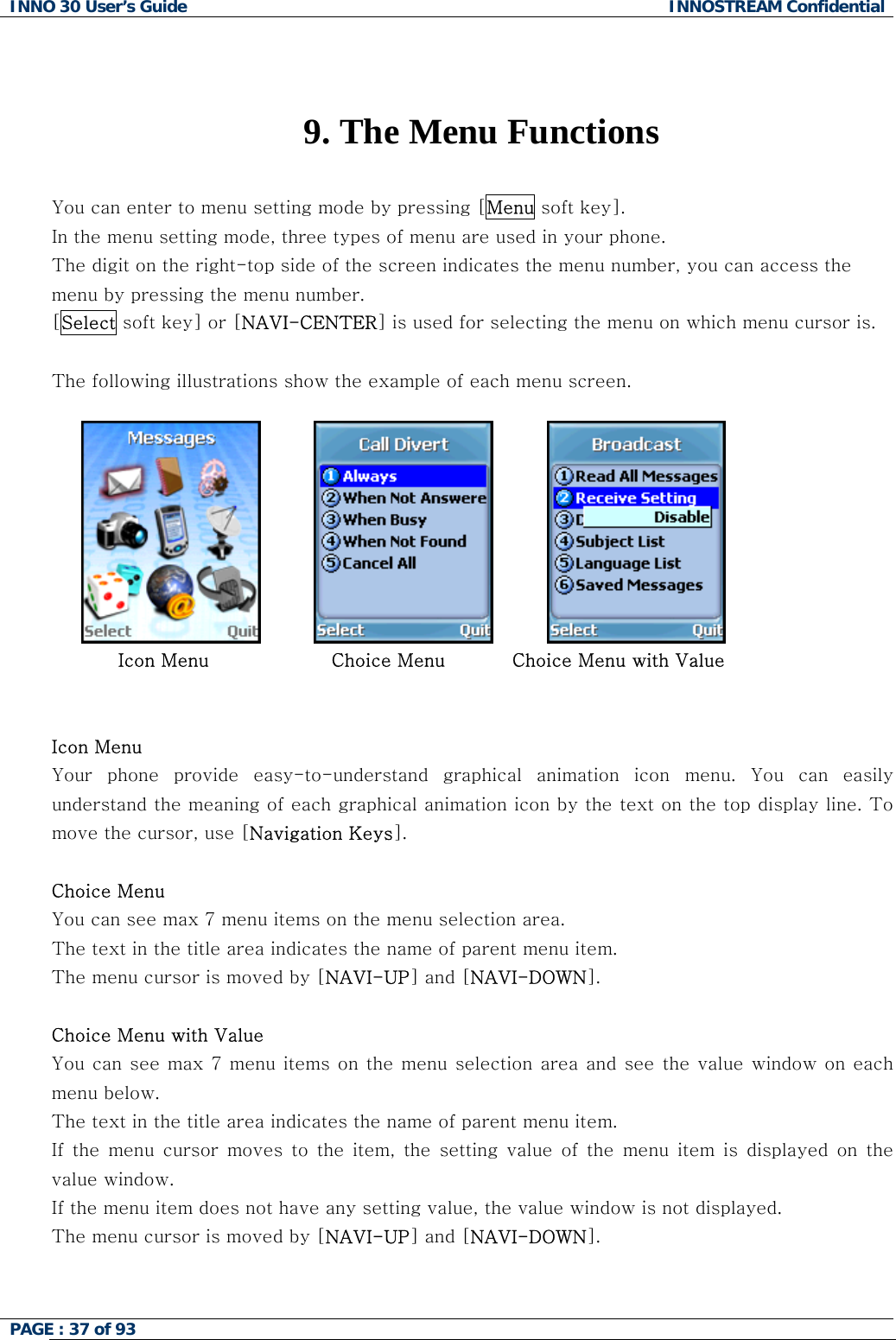 INNO 30 User&rsquo;s Guide  INNOSTREAM Confidential PAGE : 37 of 93     9. The Menu Functions  You can enter to menu setting mode by pressing [Menu soft key].  In the menu setting mode, three types of menu are used in your phone. The digit on the right-top side of the screen indicates the menu number, you can access the menu by pressing the menu number. [Select soft key] or [NAVI-CENTER] is used for selecting the menu on which menu cursor is.  The following illustrations show the example of each menu screen.                                        Icon Menu                    Choice Menu           Choice Menu with Value   Icon Menu Your  phone  provide  easy-to-understand  graphical  animation  icon  menu. You can easily understand the meaning of each graphical animation icon by the text on the top display line. To move the cursor, use [Navigation Keys].  Choice Menu You can see max 7 menu items on the menu selection area. The text in the title area indicates the name of parent menu item. The menu cursor is moved by [NAVI-UP] and [NAVI-DOWN].  Choice Menu with Value You can see max 7 menu items on the  menu selection area and see the value window on each menu below. The text in the title area indicates the name of parent menu item. If the menu cursor moves to the item, the setting value of the menu  item  is  displayed  on  the value window. If the menu item does not have any setting value, the value window is not displayed.  The menu cursor is moved by [NAVI-UP] and [NAVI-DOWN].    
