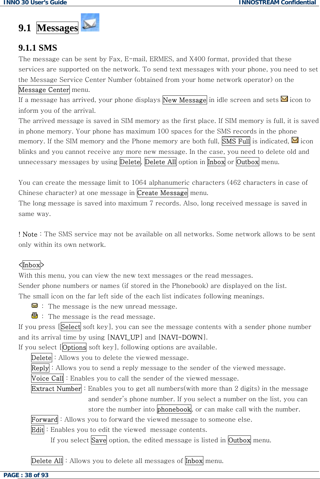 INNO 30 User&rsquo;s Guide  INNOSTREAM Confidential PAGE : 38 of 93   9.1  Messages   9.1.1 SMS The message can be sent by Fax, E-mail, ERMES, and X400 format, provided that these services are supported on the network. To send text messages with your phone, you need to set the Message Service Center Number (obtained from your home network operator) on the Message Center menu. If a message has arrived, your phone displays New Message in idle screen and sets   icon to  inform you of the arrival. The arrived message is saved in SIM memory as the first place. If SIM memory is full, it is saved in phone memory. Your phone has maximum 100 spaces for the SMS records in the phone memory. If the SIM memory and the Phone memory are both full, SMS Full is indicated,   icon blinks and you cannot receive any more new message. In the case, you need to delete old and unnecessary messages by using Delete, Delete All option in Inbox or Outbox menu.  You can create the message limit to 1064 alphanumeric characters (462 characters in case of Chinese character) at one message in Create Message menu. The long message is saved into maximum 7 records. Also, long received message is saved in same way.  ! Note : The SMS service may not be available on all networks. Some network allows to be sent only within its own network.  <Inbox> With this menu, you can view the new text messages or the read messages. Sender phone numbers or names (if stored in the Phonebook) are displayed on the list. The small icon on the far left side of the each list indicates following meanings.  :  The message is the new unread message.  :  The message is the read message. If you press [Select soft key], you can see the message contents with a sender phone number and its arrival time by using [NAVI_UP] and [NAVI-DOWN]. If you select [Options soft key], following options are available. Delete : Allows you to delete the viewed message. Reply : Allows you to send a reply message to the sender of the viewed message. Voice Call : Enables you to call the sender of the viewed message. Extract Number : Enables you to get all numbers(with more than 2 digits) in the message and sender&rsquo;s phone number. If you select a number on the list, you can store the number into phonebook, or can make call with the number. Forward : Allows you to forward the viewed message to someone else. Edit : Enables you to edit the viewed  message contents. If you select Save option, the edited message is listed in Outbox menu.  Delete All : Allows you to delete all messages of Inbox menu.  
