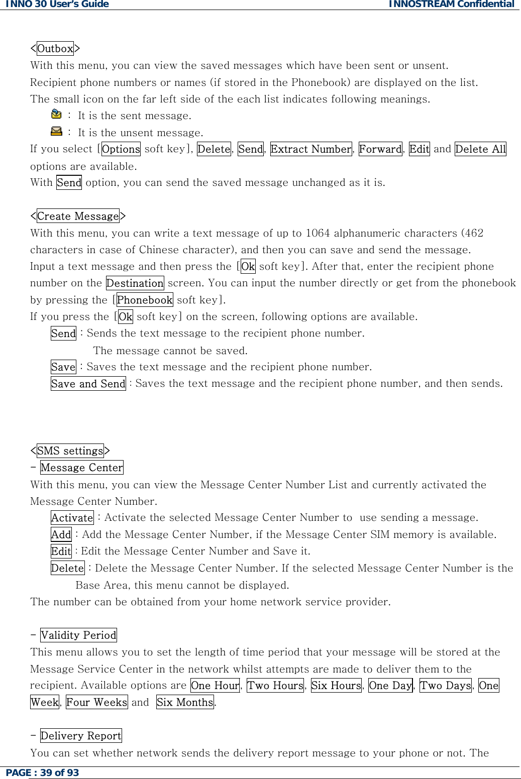INNO 30 User&rsquo;s Guide  INNOSTREAM Confidential PAGE : 39 of 93    <Outbox> With this menu, you can view the saved messages which have been sent or unsent. Recipient phone numbers or names (if stored in the Phonebook) are displayed on the list. The small icon on the far left side of the each list indicates following meanings.  :  It is the sent message.   :  It is the unsent message. If you select [Options soft key], Delete, Send, Extract Number, Forward, Edit and Delete All options are available. With Send option, you can send the saved message unchanged as it is.  <Create Message> With this menu, you can write a text message of up to 1064 alphanumeric characters (462 characters in case of Chinese character), and then you can save and send the message. Input a text message and then press the [Ok soft key]. After that, enter the recipient phone number on the Destination screen. You can input the number directly or get from the phonebook by pressing the [Phonebook soft key]. If you press the [Ok soft key] on the screen, following options are available.  Send : Sends the text message to the recipient phone number.  The message cannot be saved. Save : Saves the text message and the recipient phone number. Save and Send : Saves the text message and the recipient phone number, and then sends.    <SMS settings> - Message Center  With this menu, you can view the Message Center Number List and currently activated the Message Center Number. Activate : Activate the selected Message Center Number to  use sending a message. Add : Add the Message Center Number, if the Message Center SIM memory is available. Edit : Edit the Message Center Number and Save it. Delete : Delete the Message Center Number. If the selected Message Center Number is the                                Base Area, this menu cannot be displayed. The number can be obtained from your home network service provider.  - Validity Period  This menu allows you to set the length of time period that your message will be stored at the Message Service Center in the network whilst attempts are made to deliver them to the recipient. Available options are One Hour, Two Hours, Six Hours, One Day, Two Days, One Week, Four Weeks and  Six Months.  - Delivery Report  You can set whether network sends the delivery report message to your phone or not. The  