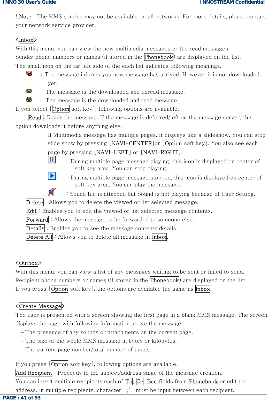 INNO 30 User&rsquo;s Guide  INNOSTREAM Confidential PAGE : 41 of 93   ! Note : The MMS service may not be available on all networks. For more details, please contact your network service provider.  <Inbox> With this menu, you can view the new multimedia messages or the read messages. Sender phone numbers or names (if stored in the Phonebook) are displayed on the list. The small icon on the far left side of the each list indicates following meanings.      : The message informs you new message has arrived. However it is not downloaded yet.       :  The message is the downloaded and unread message.       :  The message is the downloaded and read message. If you select [Option soft key], following options are available.  Read : Reads the message. If the message is deferred/left on the message server, this option downloads it before anything else.                   If Multimedia message has multiple pages, it displays like a slideshow. You can stop slide show by pressing [NAVI-CENTER]or [Option soft key]. You also see each page by pressing [NAVI-LEFT] or [NAVI-RIGHT].                                 : During multiple page message playing, this icon is displayed on center of soft key area. You can stop playing.                           : During multiple page message stopped, this icon is displayed on center of soft key area. You can play the message.                          : Sound file is attached but Sound is not playing because of User Setting. Delete : Allows you to delete the viewed or list selected message. Edit : Enables you to edit the viewed or list selected message contents. Forward : Allows the message to be forwarded to someone else. Details : Enables you to see the message contents details. Delete All : Allows you to delete all message in Inbox.   <Outbox> With this menu, you can view a list of any messages waiting to be sent or failed to send. Recipient phone numbers or names (if stored in the Phonebook) are displayed on the list. If you press [Option soft key], the options are available the same as Inbox.  <Create Message> The user is presented with a screen showing the first page in a blank MMS message. The screen displays the page with following information above the message. &minus; The presence of any sounds or attachments on the current page. &minus; The size of the whole MMS message in bytes or kilobytes. &minus; The current page number/total number of pages.  If you press [Option soft key], following options are available. Add Recipient : Proceeds to the subject/address stage of the message creation. You can insert multiple recipients each of To, Cc, Bcc fields from Phonebook or edit the address. In multiple recipients, character&lsquo; ;&rsquo;  must be input between each recipient.  