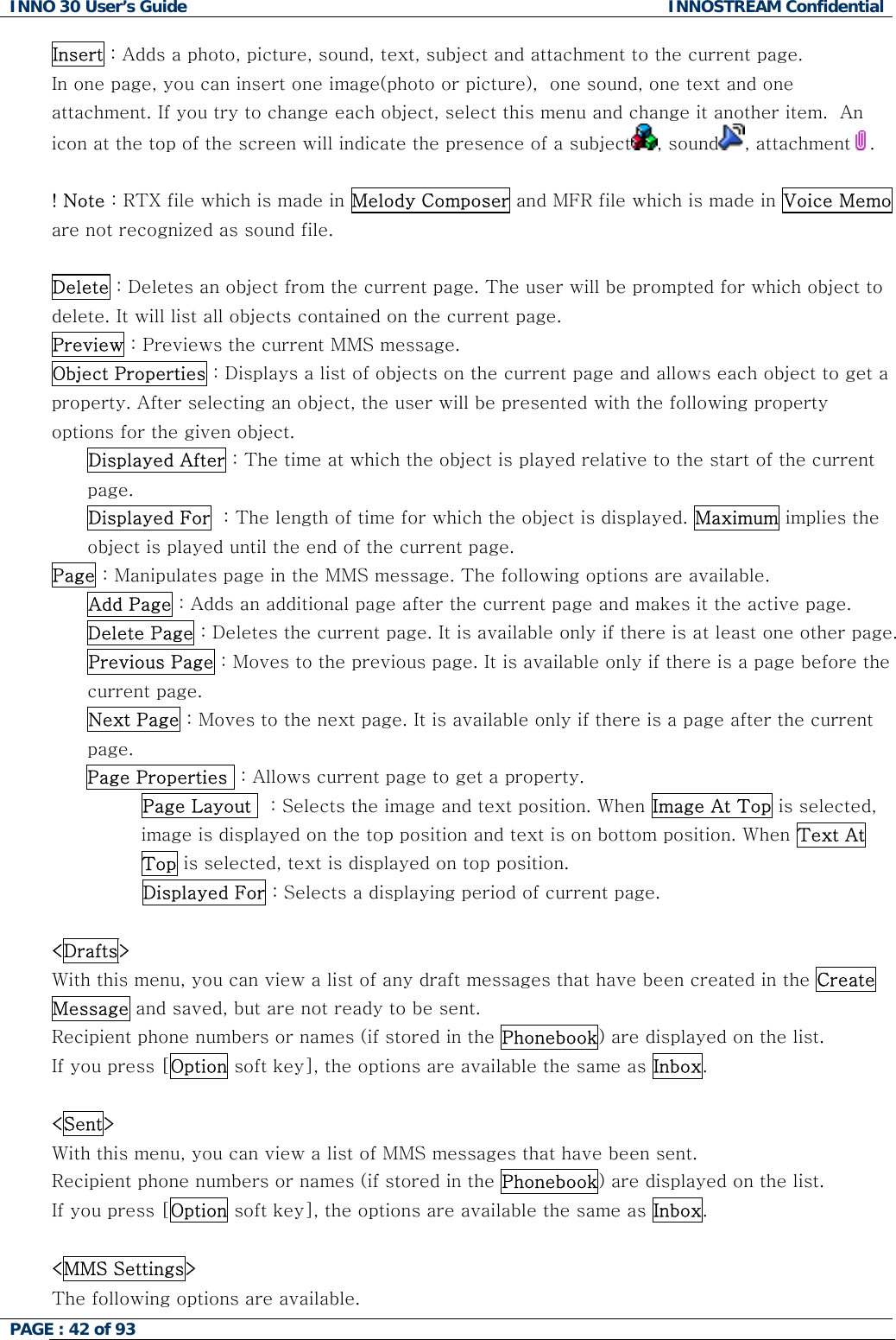 INNO 30 User&rsquo;s Guide  INNOSTREAM Confidential PAGE : 42 of 93   Insert : Adds a photo, picture, sound, text, subject and attachment to the current page.  In one page, you can insert one image(photo or picture),  one sound, one text and one attachment. If you try to change each object, select this menu and change it another item.  An icon at the top of the screen will indicate the presence of a subject , sound , attachment .  ! Note : RTX file which is made in Melody Composer and MFR file which is made in Voice Memo are not recognized as sound file.  Delete : Deletes an object from the current page. The user will be prompted for which object to delete. It will list all objects contained on the current page. Preview : Previews the current MMS message. Object Properties : Displays a list of objects on the current page and allows each object to get a property. After selecting an object, the user will be presented with the following property options for the given object. Displayed After : The time at which the object is played relative to the start of the current page. Displayed For  : The length of time for which the object is displayed. Maximum implies the object is played until the end of the current page. Page : Manipulates page in the MMS message. The following options are available. Add Page : Adds an additional page after the current page and makes it the active page. Delete Page : Deletes the current page. It is available only if there is at least one other page. Previous Page : Moves to the previous page. It is available only if there is a page before the current page. Next Page : Moves to the next page. It is available only if there is a page after the current page. Page Properties  : Allows current page to get a property.             Page Layout   : Selects the image and text position. When Image At Top is selected, image is displayed on the top position and text is on bottom position. When Text At Top is selected, text is displayed on top position.                Displayed For : Selects a displaying period of current page.  <Drafts> With this menu, you can view a list of any draft messages that have been created in the Create Message and saved, but are not ready to be sent. Recipient phone numbers or names (if stored in the Phonebook) are displayed on the list. If you press [Option soft key], the options are available the same as Inbox.  <Sent> With this menu, you can view a list of MMS messages that have been sent. Recipient phone numbers or names (if stored in the Phonebook) are displayed on the list. If you press [Option soft key], the options are available the same as Inbox.  <MMS Settings> The following options are available.  