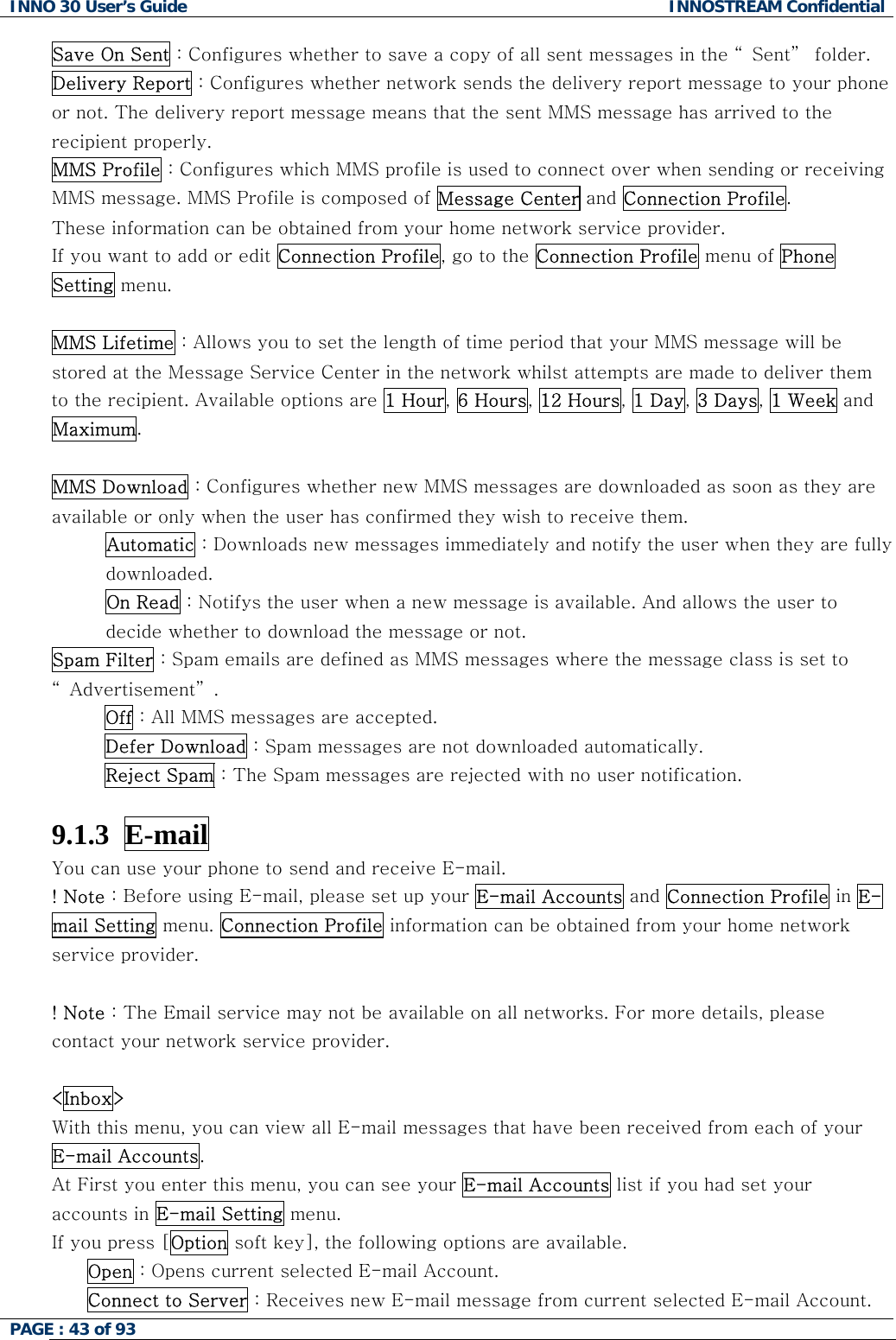 INNO 30 User&rsquo;s Guide  INNOSTREAM Confidential PAGE : 43 of 93   Save On Sent : Configures whether to save a copy of all sent messages in the &ldquo; Sent&rdquo;  folder. Delivery Report : Configures whether network sends the delivery report message to your phone or not. The delivery report message means that the sent MMS message has arrived to the recipient properly. MMS Profile : Configures which MMS profile is used to connect over when sending or receiving MMS message. MMS Profile is composed of Message Center and Connection Profile.  These information can be obtained from your home network service provider. If you want to add or edit Connection Profile, go to the Connection Profile menu of Phone Setting menu.   MMS Lifetime : Allows you to set the length of time period that your MMS message will be stored at the Message Service Center in the network whilst attempts are made to deliver them to the recipient. Available options are 1 Hour, 6 Hours, 12 Hours, 1 Day, 3 Days, 1 Week and Maximum.  MMS Download : Configures whether new MMS messages are downloaded as soon as they are available or only when the user has confirmed they wish to receive them. Automatic : Downloads new messages immediately and notify the user when they are fully downloaded. On Read : Notifys the user when a new message is available. And allows the user to decide whether to download the message or not. Spam Filter : Spam emails are defined as MMS messages where the message class is set to &ldquo; Advertisement&rdquo; . Off : All MMS messages are accepted. Defer Download : Spam messages are not downloaded automatically. Reject Spam : The Spam messages are rejected with no user notification.  9.1.3  E-mail  You can use your phone to send and receive E-mail. ! Note : Before using E-mail, please set up your E-mail Accounts and Connection Profile in E-mail Setting menu. Connection Profile information can be obtained from your home network service provider.  ! Note : The Email service may not be available on all networks. For more details, please contact your network service provider.  <Inbox> With this menu, you can view all E-mail messages that have been received from each of your E-mail Accounts. At First you enter this menu, you can see your E-mail Accounts list if you had set your accounts in E-mail Setting menu. If you press [Option soft key], the following options are available. Open : Opens current selected E-mail Account. Connect to Server : Receives new E-mail message from current selected E-mail Account.  