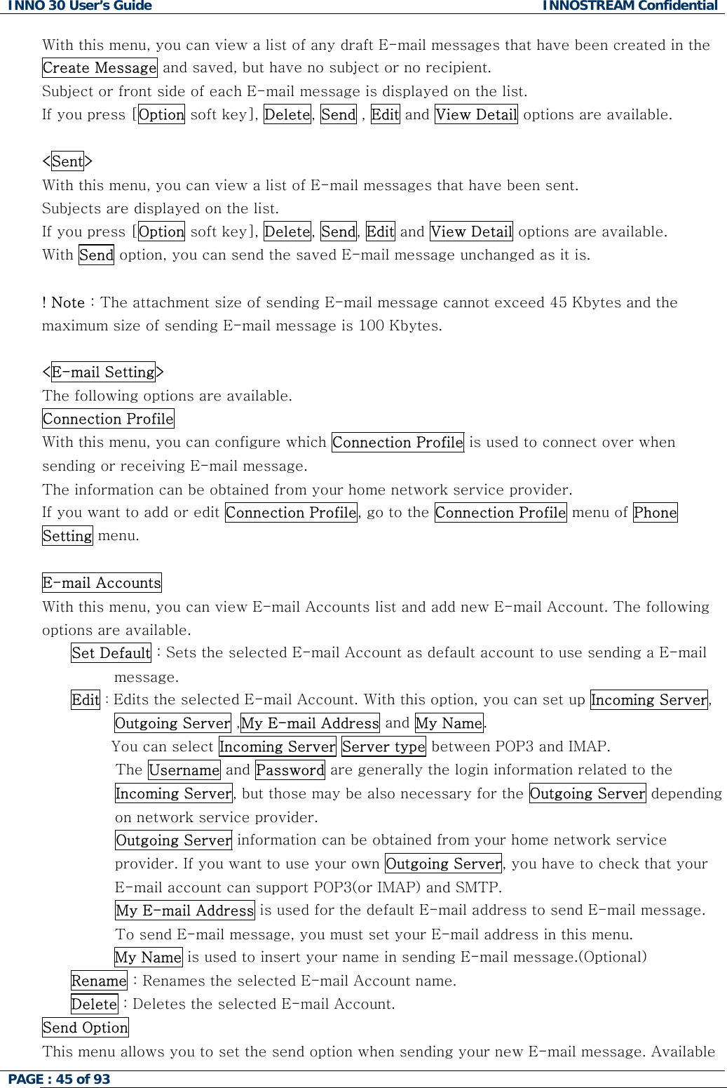INNO 30 User&rsquo;s Guide  INNOSTREAM Confidential PAGE : 45 of 93   With this menu, you can view a list of any draft E-mail messages that have been created in the Create Message and saved, but have no subject or no recipient. Subject or front side of each E-mail message is displayed on the list. If you press [Option soft key], Delete, Send , Edit and View Detail options are available.  <Sent> With this menu, you can view a list of E-mail messages that have been sent. Subjects are displayed on the list. If you press [Option soft key], Delete, Send, Edit and View Detail options are available. With Send option, you can send the saved E-mail message unchanged as it is.  ! Note : The attachment size of sending E-mail message cannot exceed 45 Kbytes and the maximum size of sending E-mail message is 100 Kbytes.  <E-mail Setting> The following options are available. Connection Profile  With this menu, you can configure which Connection Profile is used to connect over when sending or receiving E-mail message. The information can be obtained from your home network service provider. If you want to add or edit Connection Profile, go to the Connection Profile menu of Phone Setting menu.  E-mail Accounts  With this menu, you can view E-mail Accounts list and add new E-mail Account. The following options are available. Set Default : Sets the selected E-mail Account as default account to use sending a E-mail message. Edit : Edits the selected E-mail Account. With this option, you can set up Incoming Server, Outgoing Server ,My E-mail Address and My Name.         You can select Incoming Server Server type between POP3 and IMAP.          The Username and Password are generally the login information related to the Incoming Server, but those may be also necessary for the Outgoing Server depending on network service provider.          Outgoing Server information can be obtained from your home network service provider. If you want to use your own Outgoing Server, you have to check that your E-mail account can support POP3(or IMAP) and SMTP.          My E-mail Address is used for the default E-mail address to send E-mail message. To send E-mail message, you must set your E-mail address in this menu. My Name is used to insert your name in sending E-mail message.(Optional) Rename : Renames the selected E-mail Account name. Delete : Deletes the selected E-mail Account. Send Option  This menu allows you to set the send option when sending your new E-mail message. Available  