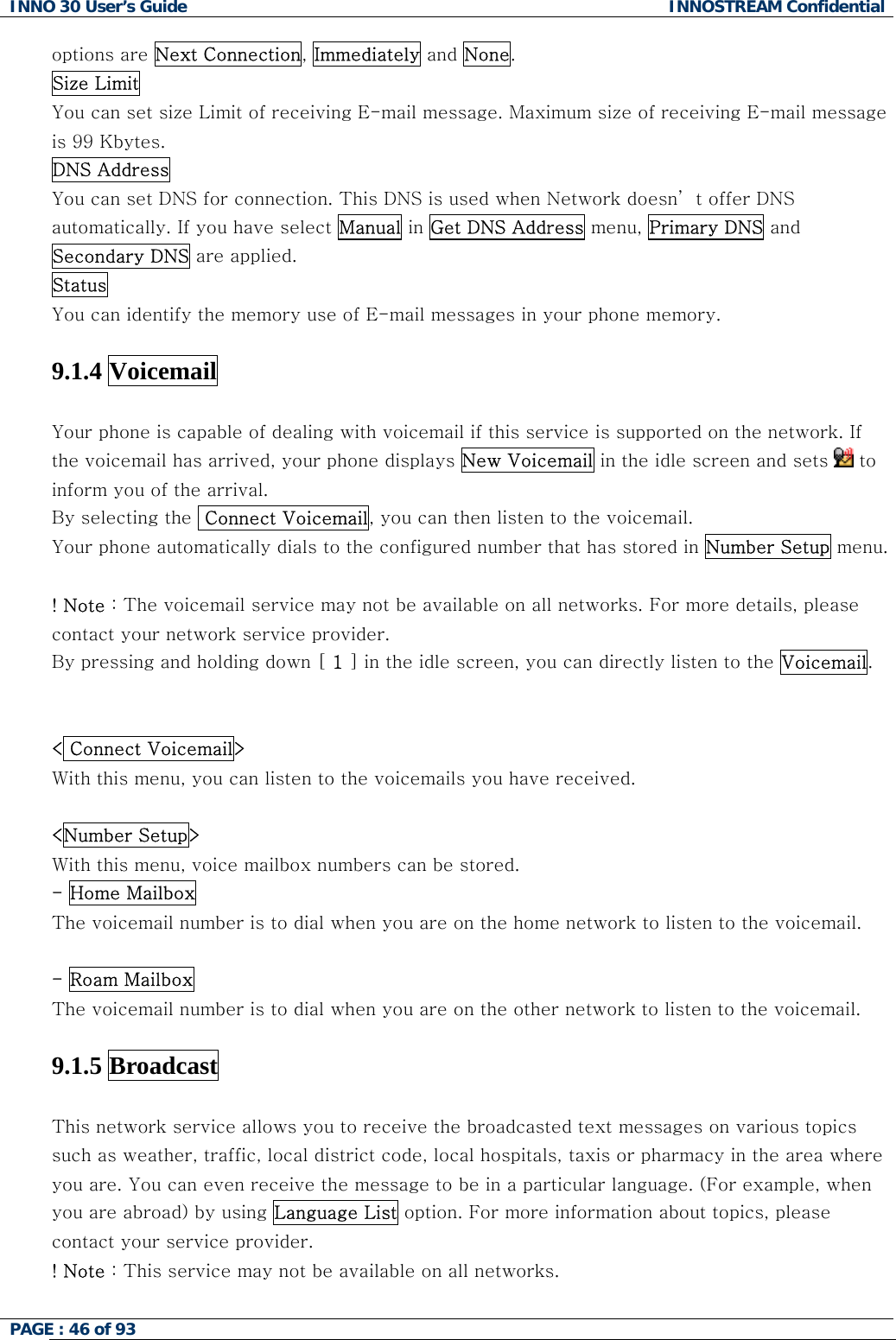 INNO 30 User&rsquo;s Guide  INNOSTREAM Confidential PAGE : 46 of 93   options are Next Connection, Immediately and None. Size Limit  You can set size Limit of receiving E-mail message. Maximum size of receiving E-mail message is 99 Kbytes. DNS Address  You can set DNS for connection. This DNS is used when Network doesn&rsquo; t offer DNS automatically. If you have select Manual in Get DNS Address menu, Primary DNS and Secondary DNS are applied. Status You can identify the memory use of E-mail messages in your phone memory.  9.1.4 Voicemail   Your phone is capable of dealing with voicemail if this service is supported on the network. If the voicemail has arrived, your phone displays New Voicemail in the idle screen and sets   to inform you of the arrival. By selecting the  Connect Voicemail, you can then listen to the voicemail. Your phone automatically dials to the configured number that has stored in Number Setup menu.  ! Note : The voicemail service may not be available on all networks. For more details, please contact your network service provider.  By pressing and holding down [ 1 ] in the idle screen, you can directly listen to the Voicemail.   < Connect Voicemail> With this menu, you can listen to the voicemails you have received.  <Number Setup> With this menu, voice mailbox numbers can be stored. - Home Mailbox The voicemail number is to dial when you are on the home network to listen to the voicemail.  - Roam Mailbox  The voicemail number is to dial when you are on the other network to listen to the voicemail.   9.1.5 Broadcast   This network service allows you to receive the broadcasted text messages on various topics such as weather, traffic, local district code, local hospitals, taxis or pharmacy in the area where you are. You can even receive the message to be in a particular language. (For example, when you are abroad) by using Language List option. For more information about topics, please contact your service provider. ! Note : This service may not be available on all networks.   