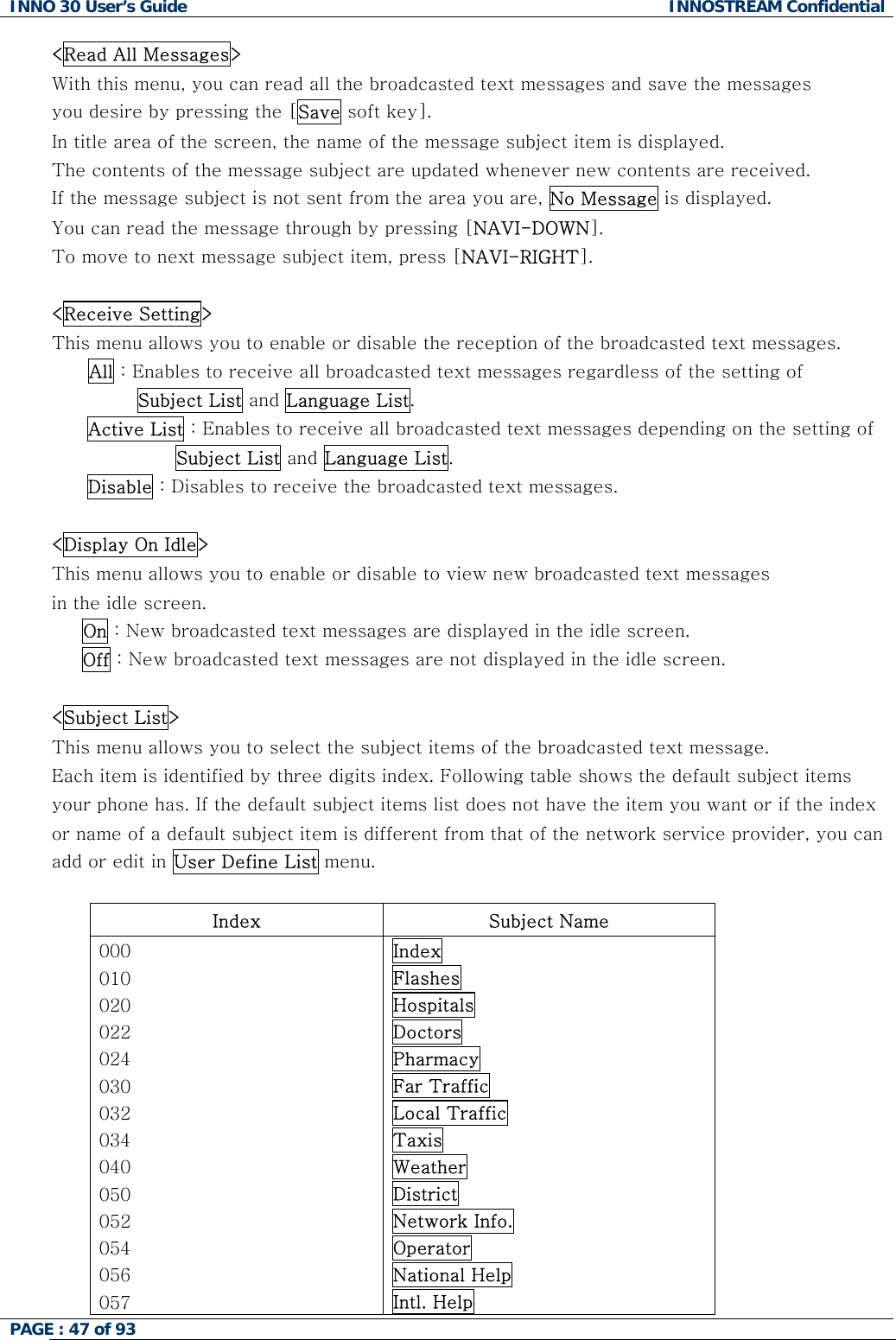 INNO 30 User&rsquo;s Guide  INNOSTREAM Confidential PAGE : 47 of 93   <Read All Messages> With this menu, you can read all the broadcasted text messages and save the messages  you desire by pressing the [Save soft key]. In title area of the screen, the name of the message subject item is displayed. The contents of the message subject are updated whenever new contents are received.  If the message subject is not sent from the area you are, No Message is displayed.  You can read the message through by pressing [NAVI-DOWN].  To move to next message subject item, press [NAVI-RIGHT].  <Receive Setting> This menu allows you to enable or disable the reception of the broadcasted text messages. All : Enables to receive all broadcasted text messages regardless of the setting of         Subject List and Language List. Active List : Enables to receive all broadcasted text messages depending on the setting of  Subject List and Language List. Disable : Disables to receive the broadcasted text messages.  <Display On Idle> This menu allows you to enable or disable to view new broadcasted text messages in the idle screen.      On : New broadcasted text messages are displayed in the idle screen.      Off : New broadcasted text messages are not displayed in the idle screen.  <Subject List> This menu allows you to select the subject items of the broadcasted text message. Each item is identified by three digits index. Following table shows the default subject items your phone has. If the default subject items list does not have the item you want or if the index or name of a default subject item is different from that of the network service provider, you can add or edit in User Define List menu.  Index  Subject Name 000 010 020 022 024 030 032 034 040 050 052 054 056 057 Index Flashes Hospitals Doctors Pharmacy Far Traffic Local Traffic Taxis Weather District Network Info. Operator National Help Intl. Help  