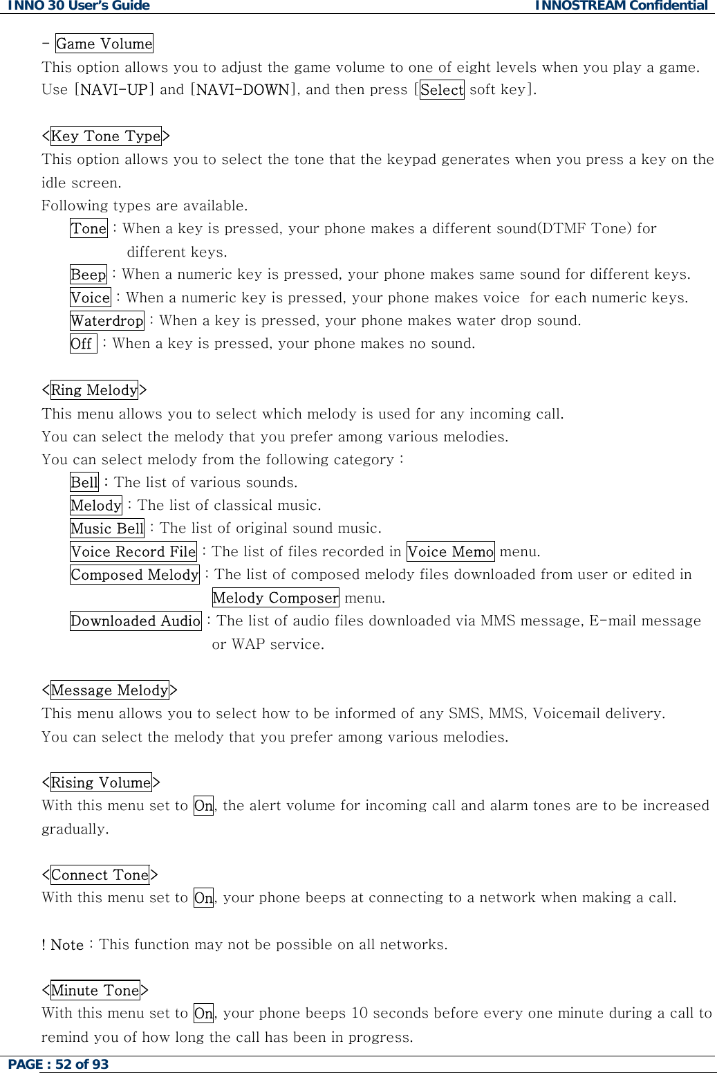 INNO 30 User&rsquo;s Guide  INNOSTREAM Confidential PAGE : 52 of 93   - Game Volume This option allows you to adjust the game volume to one of eight levels when you play a game.  Use [NAVI-UP] and [NAVI-DOWN], and then press [Select soft key].  <Key Tone Type> This option allows you to select the tone that the keypad generates when you press a key on the idle screen.   Following types are available. Tone : When a key is pressed, your phone makes a different sound(DTMF Tone) for different keys. Beep : When a numeric key is pressed, your phone makes same sound for different keys. Voice : When a numeric key is pressed, your phone makes voice  for each numeric keys. Waterdrop : When a key is pressed, your phone makes water drop sound. Off  : When a key is pressed, your phone makes no sound.  <Ring Melody> This menu allows you to select which melody is used for any incoming call. You can select the melody that you prefer among various melodies. You can select melody from the following category : Bell : The list of various sounds. Melody : The list of classical music. Music Bell : The list of original sound music. Voice Record File : The list of files recorded in Voice Memo menu. Composed Melody : The list of composed melody files downloaded from user or edited in Melody Composer menu. Downloaded Audio : The list of audio files downloaded via MMS message, E-mail message or WAP service.  <Message Melody> This menu allows you to select how to be informed of any SMS, MMS, Voicemail delivery. You can select the melody that you prefer among various melodies.  <Rising Volume> With this menu set to On, the alert volume for incoming call and alarm tones are to be increased gradually.  <Connect Tone> With this menu set to On, your phone beeps at connecting to a network when making a call.  ! Note : This function may not be possible on all networks.  <Minute Tone> With this menu set to On, your phone beeps 10 seconds before every one minute during a call to remind you of how long the call has been in progress.  