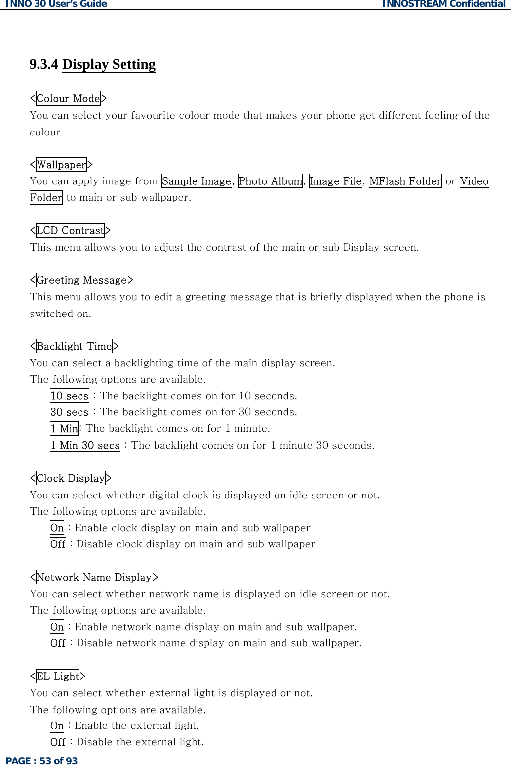 INNO 30 User&rsquo;s Guide  INNOSTREAM Confidential PAGE : 53 of 93     9.3.4 Display Setting    <Colour Mode> You can select your favourite colour mode that makes your phone get different feeling of the colour.  <Wallpaper> You can apply image from Sample Image, Photo Album, Image File, MFlash Folder or Video Folder to main or sub wallpaper.  <LCD Contrast> This menu allows you to adjust the contrast of the main or sub Display screen.  <Greeting Message> This menu allows you to edit a greeting message that is briefly displayed when the phone is switched on.  <Backlight Time> You can select a backlighting time of the main display screen. The following options are available. 10 secs : The backlight comes on for 10 seconds. 30 secs : The backlight comes on for 30 seconds. 1 Min: The backlight comes on for 1 minute. 1 Min 30 secs : The backlight comes on for 1 minute 30 seconds.  <Clock Display> You can select whether digital clock is displayed on idle screen or not. The following options are available. On : Enable clock display on main and sub wallpaper Off : Disable clock display on main and sub wallpaper  <Network Name Display> You can select whether network name is displayed on idle screen or not. The following options are available. On : Enable network name display on main and sub wallpaper. Off : Disable network name display on main and sub wallpaper.  <EL Light> You can select whether external light is displayed or not. The following options are available. On : Enable the external light. Off : Disable the external light.  