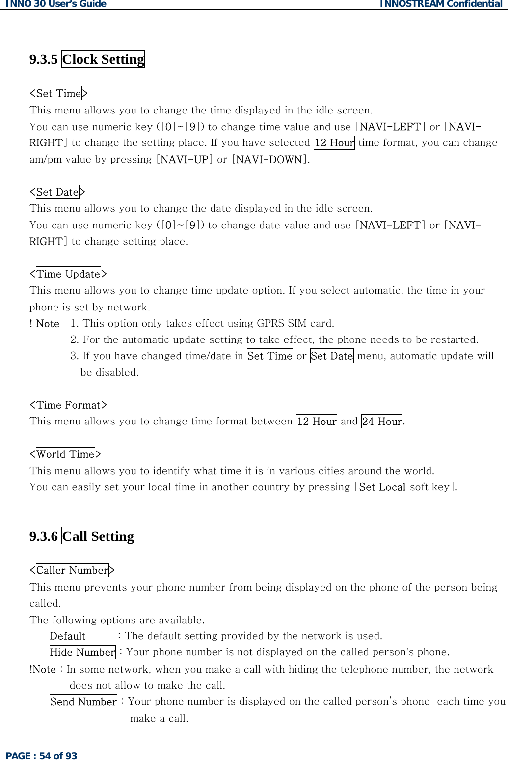 INNO 30 User&rsquo;s Guide  INNOSTREAM Confidential PAGE : 54 of 93     9.3.5 Clock Setting    <Set Time> This menu allows you to change the time displayed in the idle screen. You can use numeric key ([0]~[9]) to change time value and use [NAVI-LEFT] or [NAVI-RIGHT] to change the setting place. If you have selected 12 Hour time format, you can change am/pm value by pressing [NAVI-UP] or [NAVI-DOWN].  <Set Date> This menu allows you to change the date displayed in the idle screen.  You can use numeric key ([0]~[9]) to change date value and use [NAVI-LEFT] or [NAVI-RIGHT] to change setting place.  <Time Update> This menu allows you to change time update option. If you select automatic, the time in your phone is set by network. ! Note   1. This option only takes effect using GPRS SIM card.  2. For the automatic update setting to take effect, the phone needs to be restarted. 3. If you have changed time/date in Set Time or Set Date menu, automatic update will be disabled.   <Time Format> This menu allows you to change time format between 12 Hour and 24 Hour.  <World Time> This menu allows you to identify what time it is in various cities around the world. You can easily set your local time in another country by pressing [Set Local soft key].   9.3.6 Call Setting    <Caller Number> This menu prevents your phone number from being displayed on the phone of the person being called. The following options are available. Default         : The default setting provided by the network is used. Hide Number : Your phone number is not displayed on the called person's phone. !Note : In some network, when you make a call with hiding the telephone number, the network does not allow to make the call. Send Number : Your phone number is displayed on the called person&rsquo;s phone  each time you make a call.    