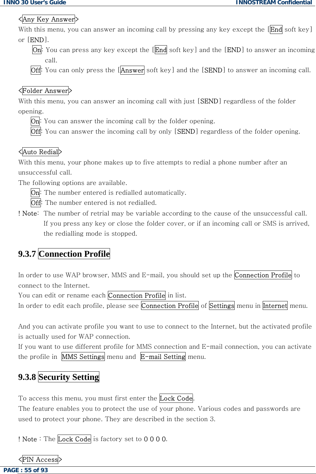 INNO 30 User&rsquo;s Guide  INNOSTREAM Confidential PAGE : 55 of 93   <Any Key Answer> With this menu, you can answer an incoming call by pressing any key except the [End soft key] or [END]. On: You can press any key except the [End soft key] and the [END] to answer an incoming call. Off: You can only press the [Answer soft key] and the [SEND] to answer an incoming call.  <Folder Answer> With this menu, you can answer an incoming call with just [SEND] regardless of the folder opening.  On: You can answer the incoming call by the folder opening. Off: You can answer the incoming call by only [SEND] regardless of the folder opening.  <Auto Redial> With this menu, your phone makes up to five attempts to redial a phone number after an unsuccessful call. The following options are available. On: The number entered is redialled automatically. Off: The number entered is not redialled. ! Note:  The number of retrial may be variable according to the cause of the unsuccessful call. If you press any key or close the folder cover, or if an incoming call or SMS is arrived, the redialling mode is stopped.  9.3.7 Connection Profile  In order to use WAP browser, MMS and E-mail, you should set up the Connection Profile to connect to the Internet.  You can edit or rename each Connection Profile in list.  In order to edit each profile, please see Connection Profile of Settings menu in Internet menu.  And you can activate profile you want to use to connect to the Internet, but the activated profile is actually used for WAP connection.  If you want to use different profile for MMS connection and E-mail connection, you can activate the profile in  MMS Settings menu and  E-mail Setting menu.   9.3.8 Security Setting    To access this menu, you must first enter the Lock Code.  The feature enables you to protect the use of your phone. Various codes and passwords are used to protect your phone. They are described in the section 3.  ! Note : The Lock Code is factory set to 0 0 0 0.  <PIN Access>  