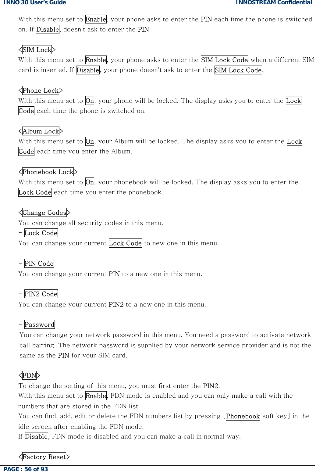 INNO 30 User&rsquo;s Guide  INNOSTREAM Confidential PAGE : 56 of 93   With this menu set to Enable, your phone asks to enter the PIN each time the phone is switched on. If Disable, doesn't ask to enter the PIN.  <SIM Lock> With this menu set to Enable, your phone asks to enter the SIM Lock Code when a different SIM card is inserted. If Disable, your phone doesn't ask to enter the SIM Lock Code.   <Phone Lock> With this menu set to On, your phone will be locked. The display asks you to enter the Lock Code each time the phone is switched on.   <Album Lock> With this menu set to On, your Album will be locked. The display asks you to enter the Lock Code each time you enter the Album.  <Phonebook Lock> With this menu set to On, your phonebook will be locked. The display asks you to enter the Lock Code each time you enter the phonebook.   <Change Codes> You can change all security codes in this menu. - Lock Code You can change your current Lock Code to new one in this menu.  - PIN Code You can change your current PIN to a new one in this menu.  - PIN2 Code You can change your current PIN2 to a new one in this menu.  - Password  You can change your network password in this menu. You need a password to activate network call barring. The network password is supplied by your network service provider and is not the same as the PIN for your SIM card.   <FDN> To change the setting of this menu, you must first enter the PIN2. With this menu set to Enable, FDN mode is enabled and you can only make a call with the numbers that are stored in the FDN list.  You can find, add, edit or delete the FDN numbers list by pressing [Phonebook soft key] in the idle screen after enabling the FDN mode. If Disable, FDN mode is disabled and you can make a call in normal way.  <Factory Reset>  