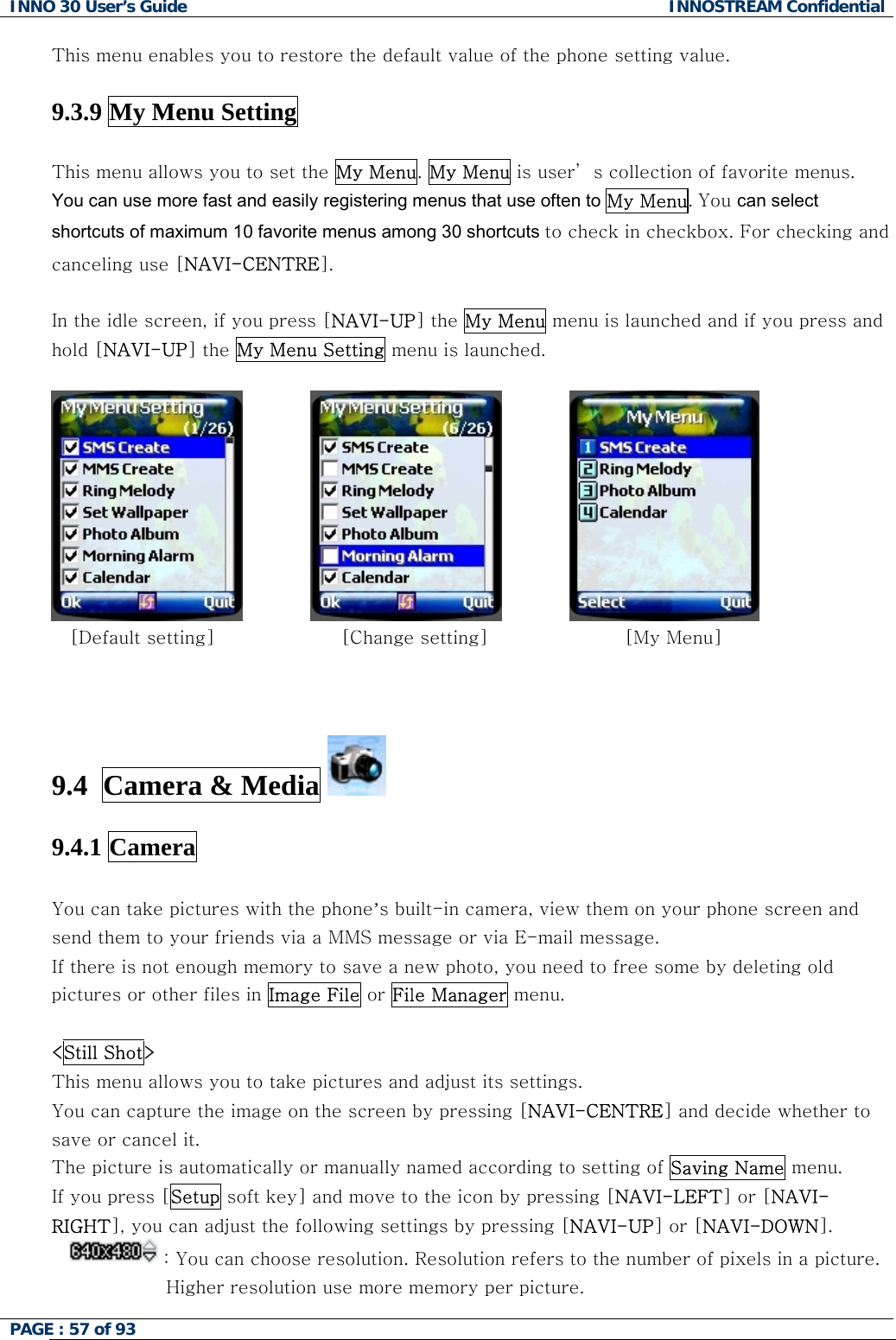 INNO 30 User&rsquo;s Guide  INNOSTREAM Confidential PAGE : 57 of 93   This menu enables you to restore the default value of the phone setting value.  9.3.9 My Menu Setting  This menu allows you to set the My Menu. My Menu is user&rsquo; s collection of favorite menus.  You can use more fast and easily registering menus that use often to My Menu. You can select shortcuts of maximum 10 favorite menus among 30 shortcuts to check in checkbox. For checking and canceling use [NAVI-CENTRE].  In the idle screen, if you press [NAVI-UP] the My Menu menu is launched and if you press and hold [NAVI-UP] the My Menu Setting menu is launched.         [Default setting]         [Change setting]             [My Menu]    9.4  Camera &amp; Media   9.4.1 Camera  You can take pictures with the phone&rsquo;s built-in camera, view them on your phone screen and send them to your friends via a MMS message or via E-mail message. If there is not enough memory to save a new photo, you need to free some by deleting old pictures or other files in Image File or File Manager menu.  <Still Shot> This menu allows you to take pictures and adjust its settings. You can capture the image on the screen by pressing [NAVI-CENTRE] and decide whether to save or cancel it. The picture is automatically or manually named according to setting of Saving Name menu. If you press [Setup soft key] and move to the icon by pressing [NAVI-LEFT] or [NAVI-RIGHT], you can adjust the following settings by pressing [NAVI-UP] or [NAVI-DOWN].  : You can choose resolution. Resolution refers to the number of pixels in a picture.                 Higher resolution use more memory per picture.  