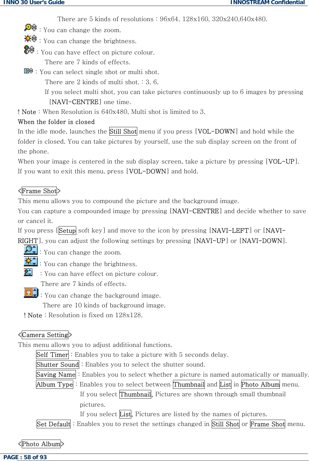 INNO 30 User&rsquo;s Guide  INNOSTREAM Confidential PAGE : 58 of 93                   There are 5 kinds of resolutions : 96x64, 128x160, 320x240,640x480.  : You can change the zoom.  : You can change the brightness.  : You can have effect on picture colour.           There are 7 kinds of effects.  : You can select single shot or multi shot.           There are 2 kinds of multi shot. : 3, 6.           If you select multi shot, you can take pictures continuously up to 6 images by pressing [NAVI-CENTRE] one time. ! Note : When Resolution is 640x480, Multi shot is limited to 3. When the folder is closed In the idle mode, launches the Still Shot menu if you press [VOL-DOWN] and hold while the folder is closed. You can take pictures by yourself, use the sub display screen on the front of the phone. When your image is centered in the sub display screen, take a picture by pressing [VOL-UP]. If you want to exit this menu, press [VOL-DOWN] and hold.  <Frame Shot> This menu allows you to compound the picture and the background image. You can capture a compounded image by pressing [NAVI-CENTRE] and decide whether to save or cancel it. If you press [Setup soft key] and move to the icon by pressing [NAVI-LEFT] or [NAVI-RIGHT], you can adjust the following settings by pressing [NAVI-UP] or [NAVI-DOWN].  : You can change the zoom.  : You can change the brightness.   : You can have effect on picture colour.            There are 7 kinds of effects.  : You can change the background image.          There are 10 kinds of background image. ! Note : Resolution is fixed on 128x128.  <Camera Setting> This menu allows you to adjust additional functions. Self Timer : Enables you to take a picture with 5 seconds delay. Shutter Sound : Enables you to select the shutter sound. Saving Name : Enables you to select whether a picture is named automatically or manually. Album Type : Enables you to select between Thumbnail and List in Photo Album menu.                      If you select Thumbnail, Pictures are shown through small thumbnail pictures.  If you sele                     ct List, Pictures are listed by the names of pictures.           Shot menu.  Set Default : Enables you to reset the settings changed in Still Shot or Frame  <Photo Album>  