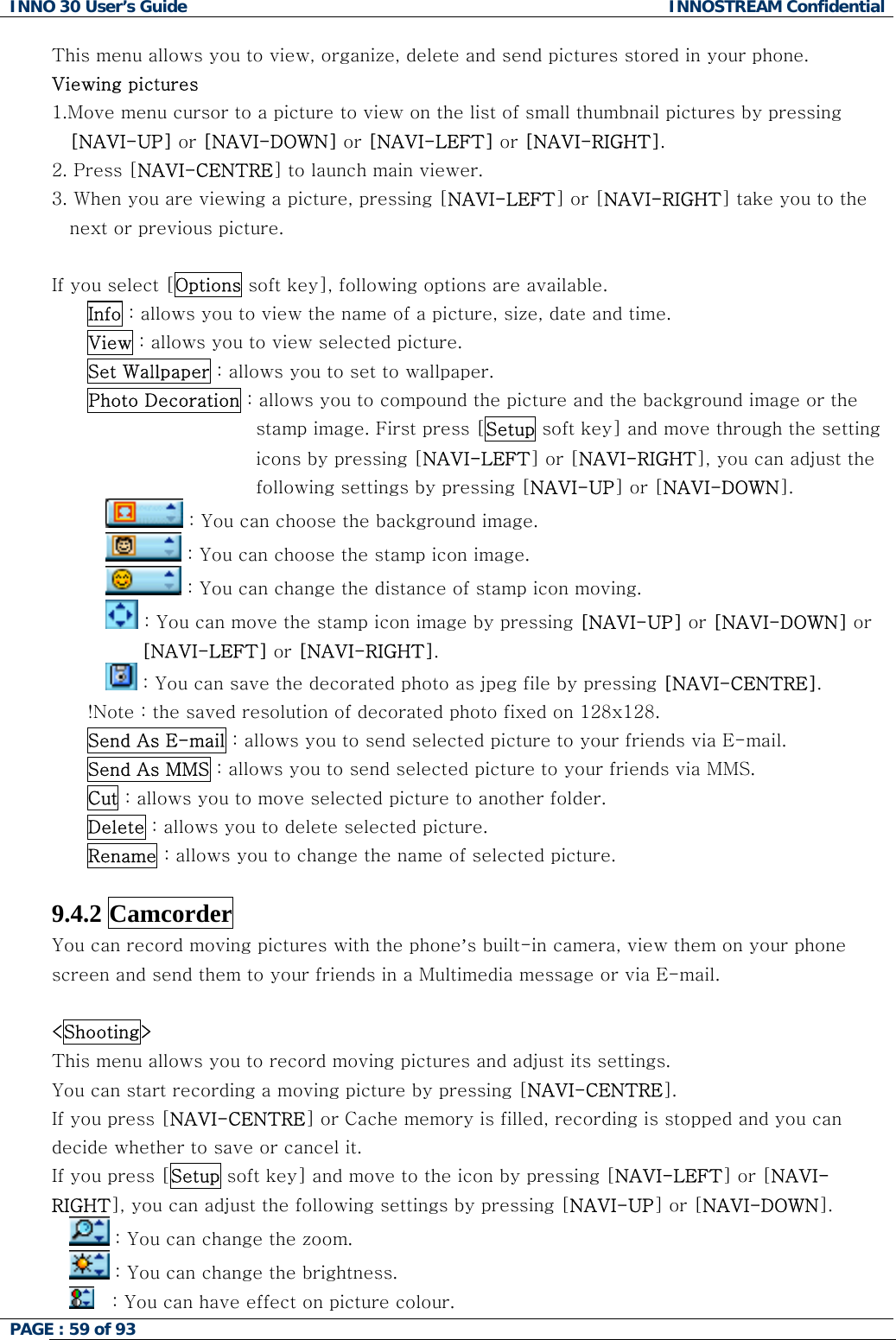 INNO 30 User&rsquo;s Guide  INNOSTREAM Confidential PAGE : 59 of 93   This menu allows you to view, organize, delete and send pictures stored in your phone. or to a picture to view on the list of small thumbnail pictures by pressing 2.-LEFT] or [NAVI-RIGHT] take you to the   you select [Options soft key], following options are available. Viewing pictures 1.Move menu curs[NAVI-UP] or [NAVI-DOWN] or [NAVI-LEFT] or [NAVI-RIGHT].  Press [NAVI-CENTRE] to launch main viewer. 3. When you are viewing a picture, pressing [NAVInext or previous picture. IfInfo : allows you to view the name of a picture, size, date and time. View : allows you to view selected picture. Set Wallpaper : allows you to set to wallpaper. Photo Decoration : allows you to compound the picture and the background image or the stamp image. First press [Setup soft key] and move through the setting icons by pressing [NAVI-LEFT] or [NAVI-RIGHT], you can adjust the following settings by pressing [NAVI-UP] or [NAVI-DOWN].  : You can choose the background image.  : You can choose the stamp icon image.  : You can change the distance of stamp icon moving.  : Yo P] or [NAVI-DOWN] or u can move the stamp icon image by pressing [NAVI-U[NAVI-LEFT] or [NAVI-RIGHT].  : You can save the decorated photo as jpeg file by pressing [NAVI-CENTRE]. !Notes via E-mail.  : the saved resolution of decorated photo fixed on 128x128. Send As E-mail : allows you to send selected picture to your friendSend As MMS : allows you to send selected picture to your friends via MMS. Cut : allows you to move selected picture to another folder. Delete : allows you to delete selected picture. Rename : allows you to change the name of selected picture.  .4.2 Camcorder 9You can record moving pictures with the phone&rsquo;s built-in camera, view them on your phone Shooting> screen and send them to your friends in a Multimedia message or via E-mail.  <This menu allows you to record moving pictures and adjust its settings. pped and you can ve to the icon by pressing [NAVI-LEFT] or [NAVI-You can start recording a moving picture by pressing [NAVI-CENTRE]. If you press [NAVI-CENTRE] or Cache memory is filled, recording is stodecide whether to save or cancel it. If you press [Setup soft key] and moRIGHT], you can adjust the following settings by pressing [NAVI-UP] or [NAVI-DOWN].  : You can change the zoom.  : You can change the brightness.    lour.  : You can have effect on picture co 