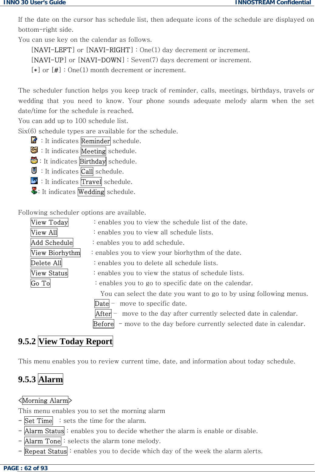 INNO 30 User&rsquo;s Guide  INNOSTREAM Confidential PAGE : 62 of 93   If the date on the cursor has schedule list, then adequate icons of the schedule are displayed on  the calendar as follows. ) day decrement or increment.  he scheduler function helps you keep track of reminder, calls, meetings, birthdays, travels or r the schedule.  bottom-right side. You can use key on[NAVI-LEFT] or [NAVI-RIGHT] : One(1[NAVI-UP] or [NAVI-DOWN] : Seven(7) days decrement or increment. [*] or [#] : One(1) month decrement or increment. Twedding  that  you  need  to  know.  Your  phone  sounds  adequate  melody  alarm  when  the  set date/time for the schedule is reached. You can add up to 100 schedule list. Six(6) schedule types are available fo  : It indicates Reminder schedule.   : It indicates Meeting schedule.  : It indicates Birthday schedule.   : It indicates Call schedule.   : It indicates Travel schedule. : It indicates Wedding schedule.  ollowing scheduler options are available. ew the schedule list of the date. FView Today            : enables you to viView All                 : enables you to view all schedule lists. Add Schedule         : enables you to add schedule. View Biorhythm     : enables you to view your biorhythm of the date. Delete All               : enables you to delete all schedule lists. View Status            : enables you to view the status of schedule lists. Go To                     : enables you to go to specific date on the calendar.  You can select the date you want to go to by using following menus.   Date &ndash;  move to specific date. After &ndash;  move to the day after currently selected date in calendar. B. efore  - move to the day before currently selected date in calendar .5.2 View Today Report   9 This menu enables you to review current time, date, and information about today schedule. .5.3 Alarm  9 <Morning Alarm>  you to set the morning alarm  This menu enables- Set Time   : sets the time for the alarm. - Alarm Status : enables you to decide whether the alarm is enable or disable. - Alarm Tone : selects the alarm tone melody. - Repeat Status : enables you to decide which day of the week the alarm alerts.  