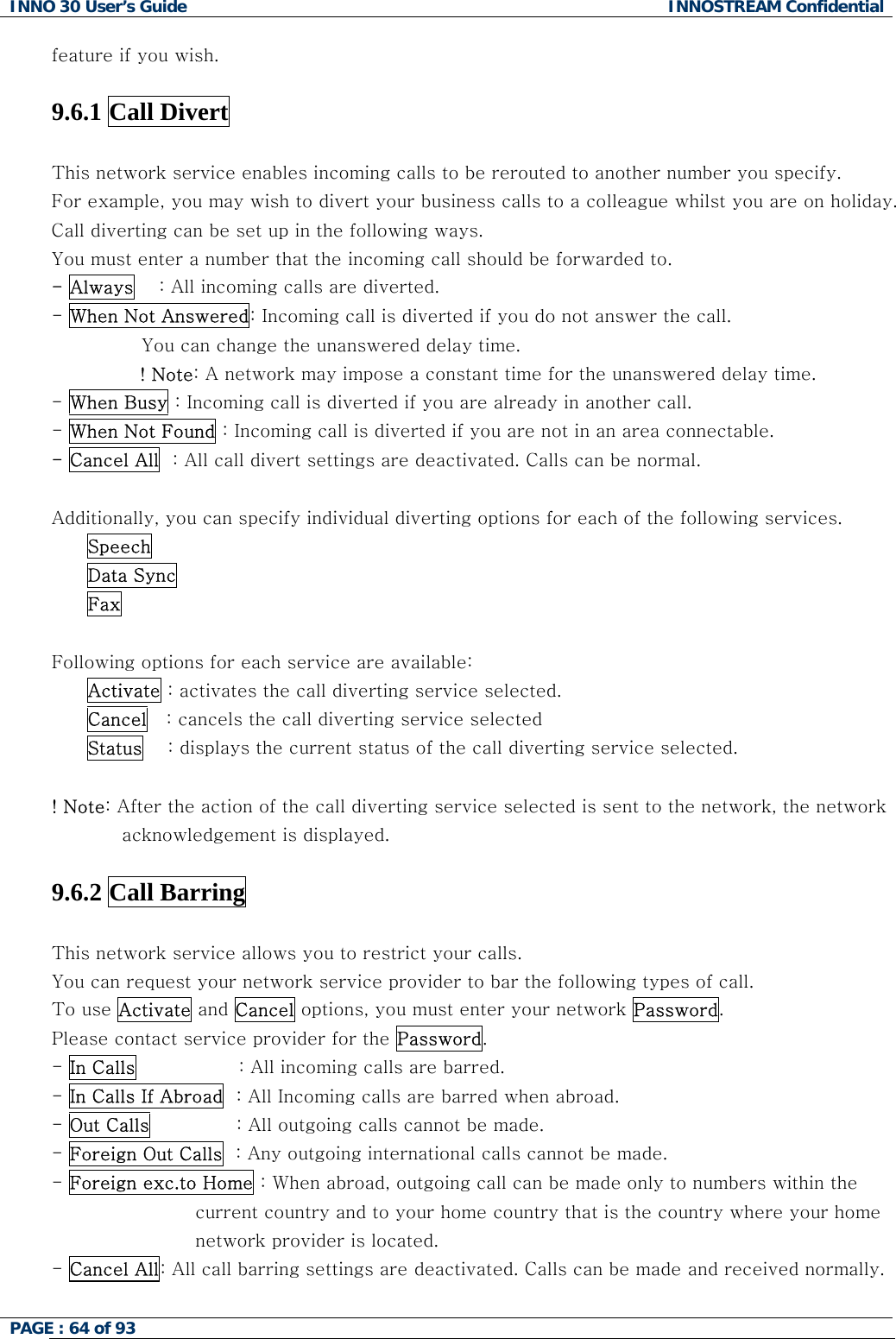 INNO 30 User&rsquo;s Guide  INNOSTREAM Confidential PAGE : 64 of 93   feature if you wish.  9.6.1 Call Divert    This network service enables incoming calls to be rerouted to another number you specify. liday. uld be forwarded to. For example, you may wish to divert your business calls to a colleague whilst you are on hoCall diverting can be set up in the following ways. You must enter a number that the incoming call sho- Always    : All incoming calls are diverted. - When Not Answered: Incoming call is diverted if you do not answer the call.  You can change the unanswered delay time. ! Note: A network may impose a constant time for the unanswered delay time. - When Busy : Incoming call is diverted if you are already in another call. - When Not Found : Incoming call is diverted if you are not in an area connectable. - Cancel All  : All call divert settings are deactivated. Calls can be normal.  Additionally, you can specify individual diverting options for each of the following services.  Speech  Data Sync  Fax  ollowing options for each service are available: selected. FActivate : activates the call diverting service Cancel   : cancels the call diverting service selected Status    : displays the current status of the call diverting service selected.    Note: After the action of the call diverting service selected is sent to the network, the network  .6.2 Call Barring   ! acknowledgement is displayed. 9 This network service allows you to restrict your calls. e following types of call. You can request your network service provider to bar thTo use Activate and Cancel options, you must enter your network Password. Please contact service provider for the Password. - In Calls                 : All incoming calls are barred. - In Calls If Abroad  : All Incoming calls are barred when abroad.                              - Out Calls              : All outgoing calls cannot be made. - Foreign Out Calls  : Any outgoing international calls cannot be made. - Foreign exc.to Home : When abroad, outgoing call can be made only to numbers within the  current country and to your home country that is the country where your home - Cancel All: Al tivated. Calls can be made and received normally. network provider is located. l call barring settings are deac  