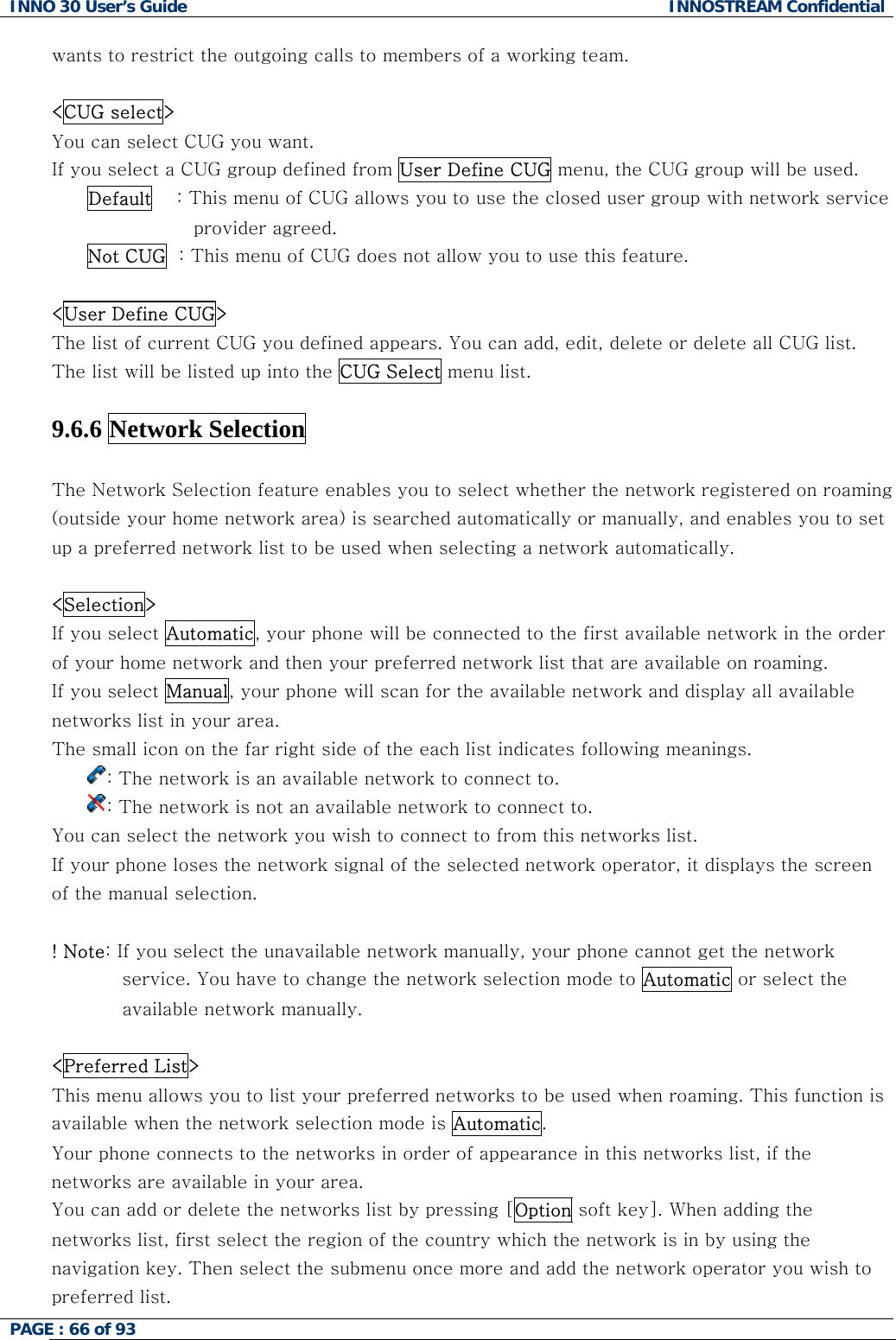 INNO 30 User&rsquo;s Guide  INNOSTREAM Confidential PAGE : 66 of 93   wants to restrict the outgoing calls to members of a working team.  <CUG select> You can select CUG you want.  d from User Define CUG menu, the CUG group will be used. If you select a CUG group defineDefault    : This menu of CUG allows you to use the closed user group with network service provider agreed. This menu of CUGNot CUG  :   does not allow you to use this feature.  User Define CUG> <The list of current CUG you defined appears. You can add, edit, delete or delete all CUG list. The list will be listed up into the CUG Select menu list.  9.6.6 Network Selection    The Network Selection feature enables you to select whether the network registered on roaming Selection>  (outside your home network area) is searched automatically or manually, and enables you to set up a preferred network list to be used when selecting a network automatically.  <If you select Automatic, your phone will be connected to the first available network in the order of your home network and then your preferred network list that are available on roaming.     If you select Manual, your phone will scan for the available network and display all available networks list in your area. The small icon on the far right side of the each list indicates following meanings. : The network is an available network to connect to. : The network is not an available network to connect to.  You cisplays the screen Note: If you select the unavailable network manually, your phone cannot get the network  an select the network you wish to connect to from this networks list. If your phone loses the network signal of the selected network operator, it dof the manual selection.  ! service. You have to change the network selection mode to Automatic or select theavailable network manually.   Preferred List> <This menu allows you to list your preferred networks to be used when roaming. This function is available when the network selection mode is Automatic. Your phone connects to the networks in order of appearance in this networks list, if the st by pressing [Option soft key]. When adding the networks are available in your area. You can add or delete the networks linetworks list, first select the region of the country which the network is in by using the navigation key. Then select the submenu once more and add the network operator you wpreferred list. ish to  