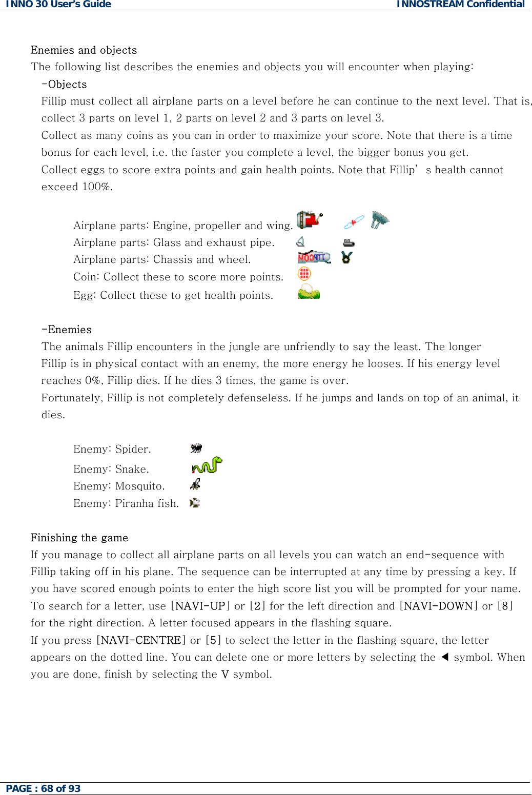 INNO 30 User&rsquo;s Guide  INNOSTREAM Confidential PAGE : 68 of 93    nemies and objects ribes the enemies and objects you will encounter when playing:  collect all airplane parts on a level before he can continue to the next level. That is, ote that there is a time annot Airplane parts: Engine, propeller and wing. EThe following list desc-Objects Fillip mustcollect 3 parts on level 1, 2 parts on level 2 and 3 parts on level 3. Collect as many coins as you can in order to maximize your score. Nbonus for each level, i.e. the faster you complete a level, the bigger bonus you get. Collect eggs to score extra points and gain health points. Note that Fillip&rsquo; s health cexceed 100%.             Airplane parts: Glass and exhaust pipe.                     Airplane parts: Chassis and wheel.                    Coin: Collect these to score more points.      Egg: Collect these to get health points.          -Enemies s Fillip encounters in the jungle are unfriendly to say the least. The longer el and lands on top of an animal, it Enemy: Spider.           The animalFillip is in physical contact with an enemy, the more energy he looses. If his energy levreaches 0%, Fillip dies. If he dies 3 times, the game is over. Fortunately, Fillip is not completely defenseless. If he jumps dies.   Enemy: Snake.              Enemy: Mosquito.         Enemy: Piranha fish.      inishing the game lect all airplane parts on all levels you can watch an end-sequence with f quare, the letter When FIf you manage to colFillip taking off in his plane. The sequence can be interrupted at any time by pressing a key. Iyou have scored enough points to enter the high score list you will be prompted for your name. To search for a letter, use [NAVI-UP] or [2] for the left direction and [NAVI-DOWN] or [8] for the right direction. A letter focused appears in the flashing square.  If you press [NAVI-CENTRE] or [5] to select the letter in the flashing sappears on the dotted line. You can delete one or more letters by selecting the ◀ symbol. you are done, finish by selecting the V symbol.   