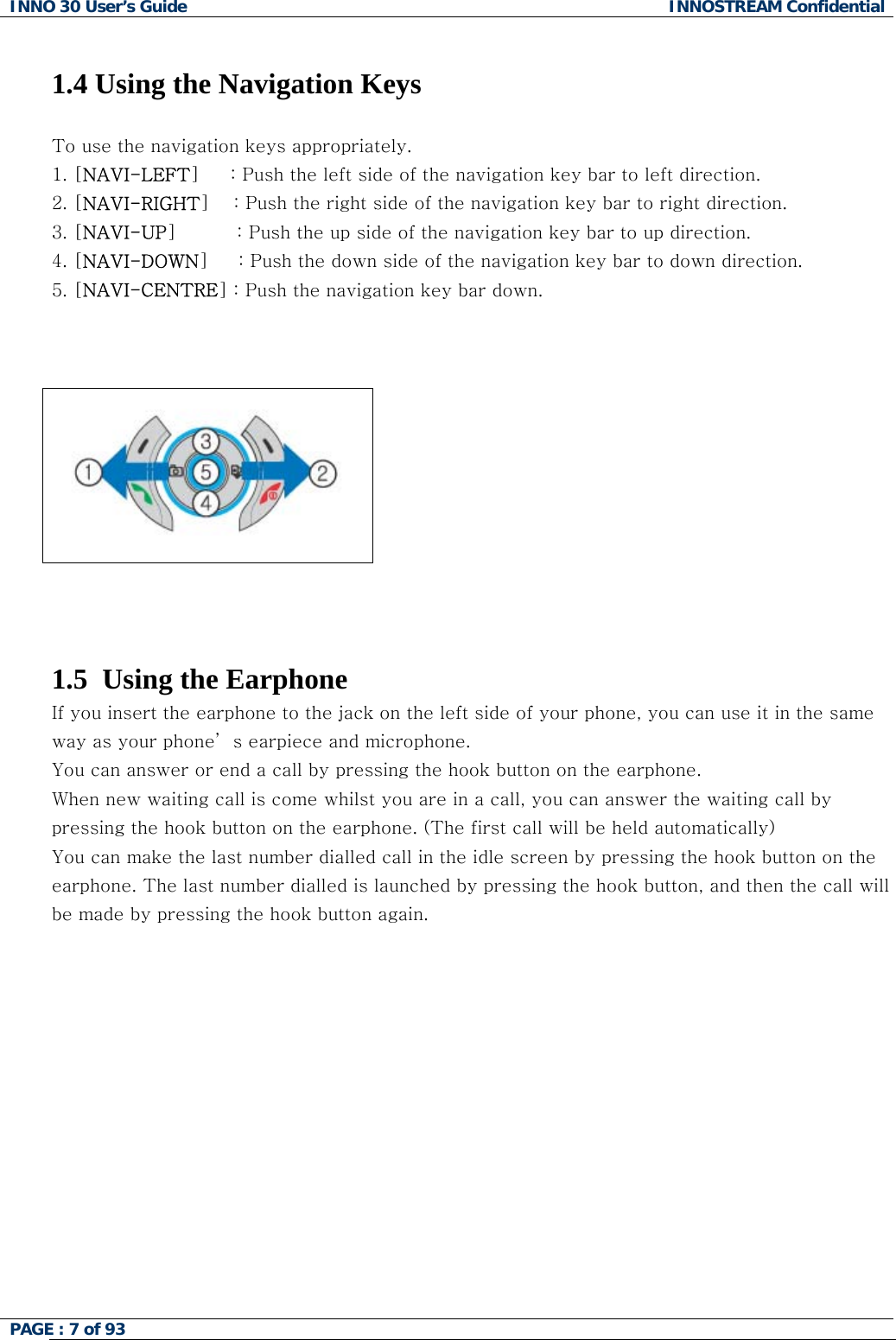 INNO 30 User&rsquo;s Guide  INNOSTREAM Confidential PAGE : 7 of 93    1.4 Using the Navigation Keys  To use the navigation keys appropriately. 1. [NAVI-LEFT]     : Push the left side of the navigation key bar to left direction.  2. [NAVI-RIGHT]    : Push the right side of the navigation key bar to right direction. 3. [NAVI-UP]          : Push the up side of the navigation key bar to up direction. 4. [NAVI-DOWN]     : Push the down side of the navigation key bar to down direction. 5. [NAVI-CENTRE] : Push the navigation key bar down.        1.5  Using the Earphone If you insert the earphone to the jack on the left side of your phone, you can use it in the same way as your phone&rsquo; s earpiece and microphone. You can answer or end a call by pressing the hook button on the earphone. When new waiting call is come whilst you are in a call, you can answer the waiting call by pressing the hook button on the earphone. (The first call will be held automatically) You can make the last number dialled call in the idle screen by pressing the hook button on the earphone. The last number dialled is launched by pressing the hook button, and then the call will be made by pressing the hook button again.    