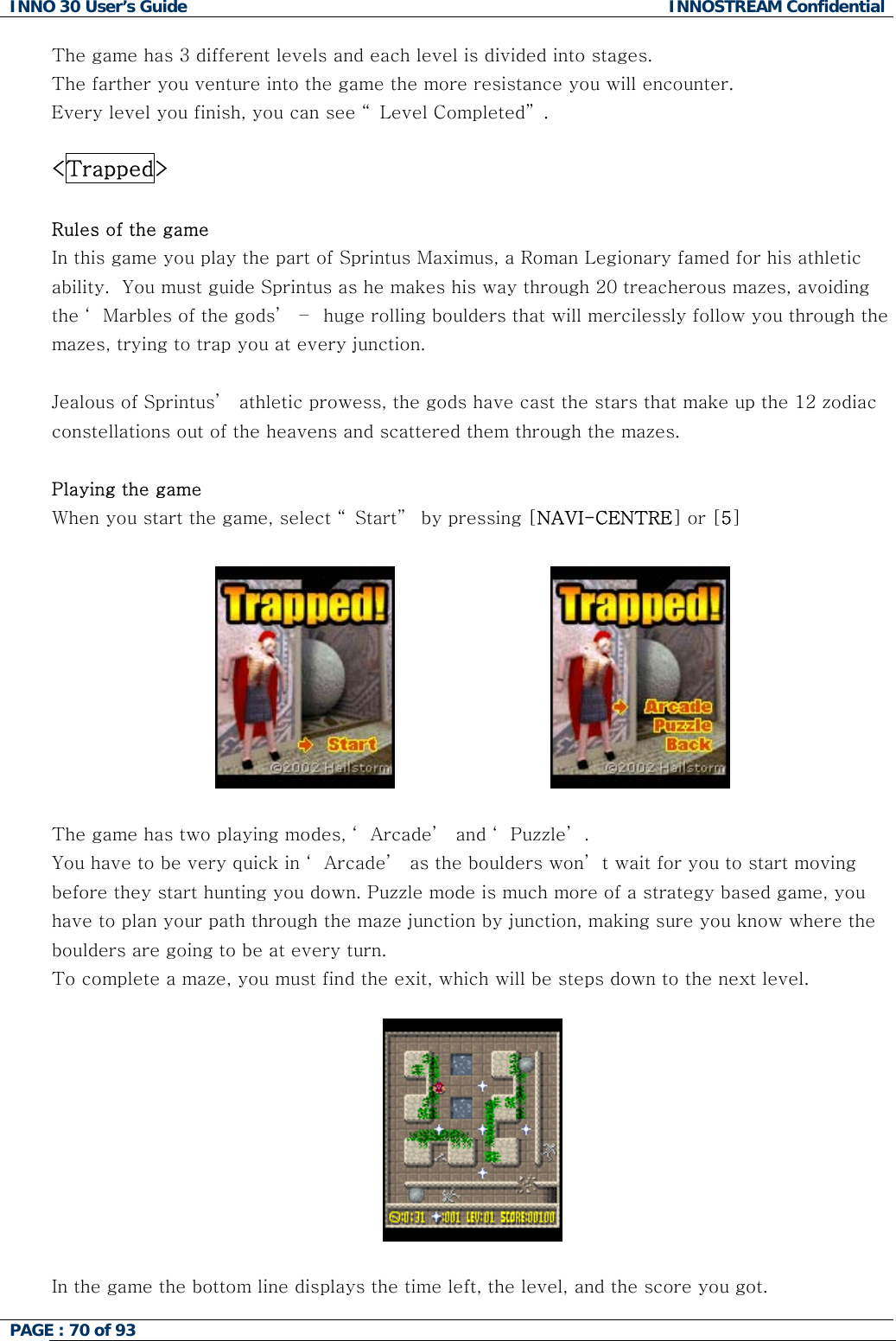 INNO 30 User&rsquo;s Guide  INNOSTREAM Confidential PAGE : 70 of 93   The game has 3 different levels and each level is divided into stages.  The farther you venture into the game the more resistance you will encounter. Every level you finish, you can see &ldquo; Level Completed&rdquo; .   <Trapped>  Rules of the game In this game you play the part of Sprintus Maximus, a Roman Legionary famed for his athletic ability.  You must guide Sprintus as he makes his way through 20 treacherous mazes, avoiding the &lsquo; Marbles of the gods&rsquo;  &ndash;  huge rolling boulders that will mercilessly follow you through the mazes, trying to trap you at every junction.  Jealous of Sprintus&rsquo;  athletic prowess, the gods have cast the stars that make up the 12 zodiac constellations out of the heavens and scattered them through the mazes.   Playing the game When you start the game, select &ldquo; Start&rdquo;  by pressing [NAVI-CENTRE] or [5]                               The game has two playing modes, &lsquo; Arcade&rsquo;  and &lsquo; Puzzle&rsquo; . You have to be very quick in &lsquo; Arcade&rsquo;  as the boulders won&rsquo; t wait for you to start moving before they start hunting you down. Puzzle mode is much more of a strategy based game, you have to plan your path through the maze junction by junction, making sure you know where the boulders are going to be at every turn. To complete a maze, you must find the exit, which will be steps down to the next level.      In the game the bottom line displays the time left, the level, and the score you got.  