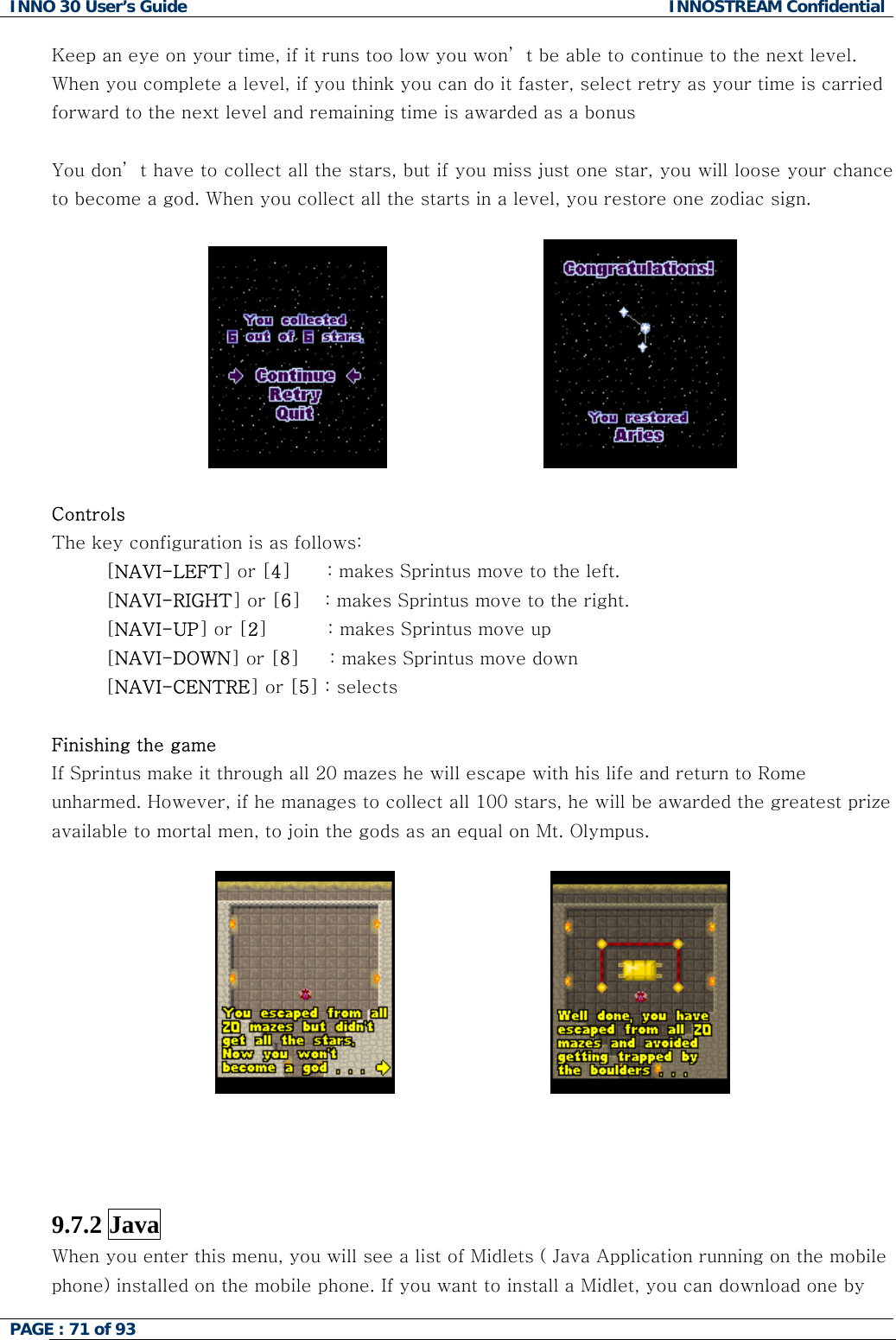 INNO 30 User&rsquo;s Guide  INNOSTREAM Confidential PAGE : 71 of 93   Keep an eye on your time, if it runs too low you won&rsquo; t be able to continue to the next level. When you complete a level, if you think you can do it faster, select retry as your time is carried forward to the next level and remaining time is awarded as a bonus  You don&rsquo; t have to collect all the stars, but if you miss just one star, you will loose your chance to become a god. When you collect all the starts in a level, you restore one zodiac sign.                               Controls The key configuration is as follows: [NAVI-LEFT] or [4]      : makes Sprintus move to the left. [NAVI-RIGHT] or [6]    : makes Sprintus move to the right. [NAVI-UP] or [2]          : makes Sprintus move up [NAVI-DOWN] or [8]     : makes Sprintus move down [NAVI-CENTRE] or [5] : selects  Finishing the game If Sprintus make it through all 20 mazes he will escape with his life and return to Rome unharmed. However, if he manages to collect all 100 stars, he will be awarded the greatest prize available to mortal men, to join the gods as an equal on Mt. Olympus.                                  9.7.2 Java   When you enter this menu, you will see a list of Midlets ( Java Application running on the mobile phone) installed on the mobile phone. If you want to install a Midlet, you can download one by  