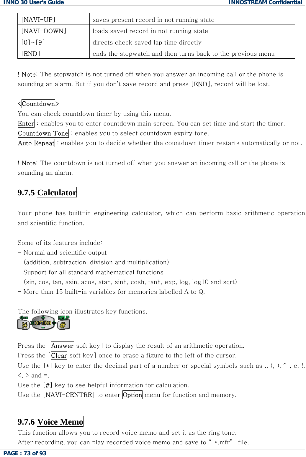 INNO 30 User&rsquo;s Guide  INNOSTREAM Confidential PAGE : 73 of 93   [NAVI-UP]  saves present record in not running state [NAVI-DOWN]  loads saved record in not running state [0]~[9]  directs check saved lap time directly [END]  ends the stopwatch and then turns back to the previous menu  ! Note: The stopwatch is not turned off when you answer an incoming call or the phone is sounding an alarm. But if you don&rsquo;t save record and press [END], record will be lost.  <Countdown>   You can check countdown timer by using this menu.  Enter : enables you to enter countdown main screen. You can set time and start the timer. Countdown Tone : enables you to select countdown expiry tone. Auto Repeat : enables you to decide whether the countdown timer restarts automatically or not.  ! Note: The countdown is not turned off when you answer an incoming call or the phone is sounding an alarm.  9.7.5 Calculator   Your  phone  has  built-in  engineering  calculator,  which  can  perform basic arithmetic operation and scientific function.   Some of its features include: - Normal and scientific output     (addition, subtraction, division and multiplication) - Support for all standard mathematical functions  (sin, cos, tan, asin, acos, atan, sinh, cosh, tanh, exp, log, log10 and sqrt) - More than 15 built-in variables for memories labelled A to Q.  The following icon illustrates key functions.   Press the [Answer soft key] to display the result of an arithmetic operation. Press the [Clear soft key] once to erase a figure to the left of the cursor. Use the [*] key to enter the decimal part of a number or special symbols such as ., (, ), ^, e, !, <, > and =. Use the [#] key to see helpful information for calculation. Use the [NAVI-CENTRE] to enter Option menu for function and memory.   9.7.6 Voice Memo   This function allows you to record voice memo and set it as the ring tone. After recording, you can play recorded voice memo and save to &ldquo; *.mfr&rdquo;  file.  