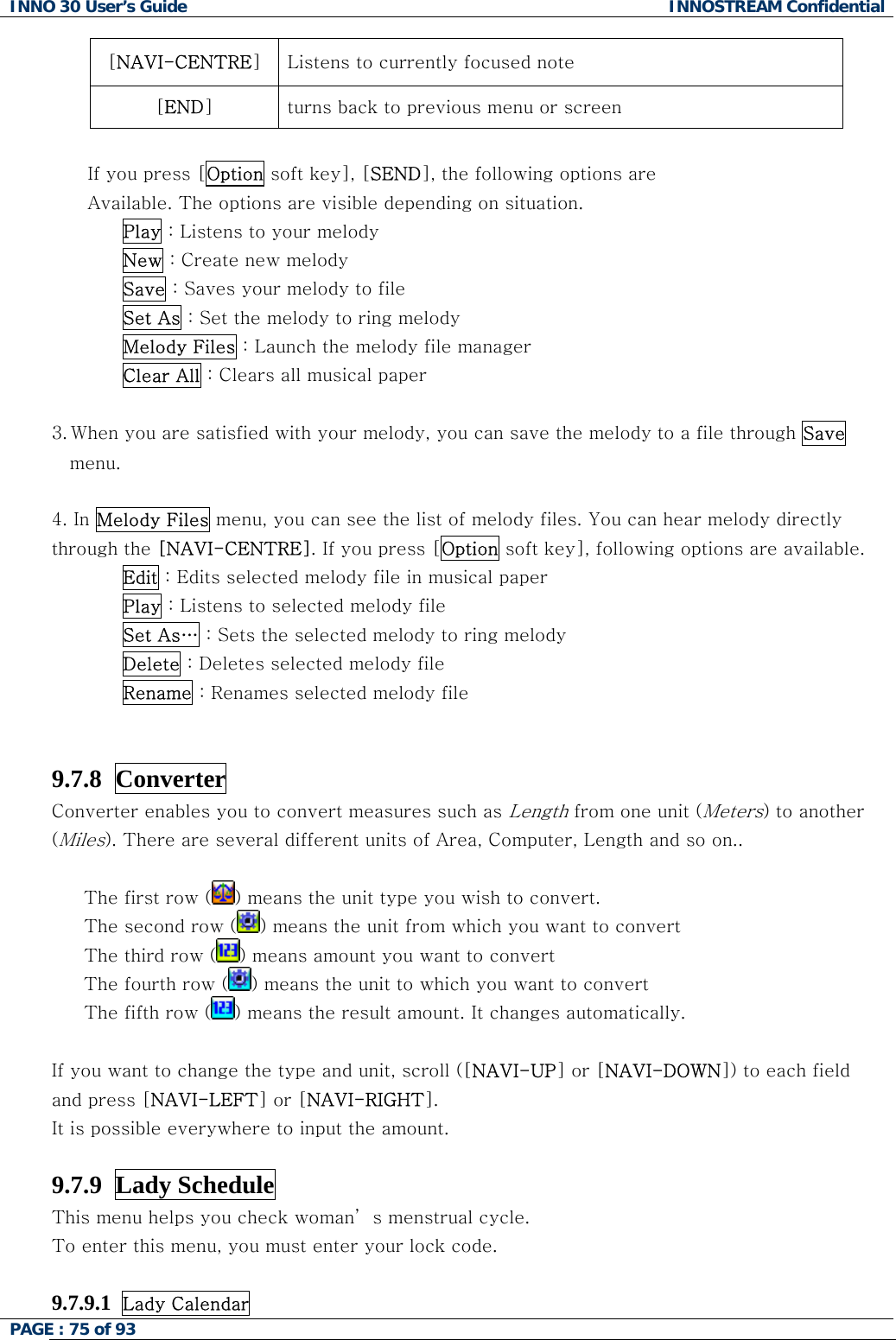 INNO 30 User&rsquo;s Guide  INNOSTREAM Confidential PAGE : 75 of 93   [NAVI-CENTRE] Listens to currently focused note [END] turns back to previous menu or screen  If you press [Option soft key], [SEND], the following options are Available. The options are visible depending on situation. Play : Listens to your melody New : Create new melody Save : Saves your melody to file Set As : Set the melody to ring melody Melody Files : Launch the melody file manager Clear All : Clears all musical paper  3. When you are satisfied with your melody, you can save the melody to a file through Save menu.  4. In Melody Files menu, you can see the list of melody files. You can hear melody directly through the [NAVI-CENTRE]. If you press [Option soft key], following options are available. Edit : Edits selected melody file in musical paper Play : Listens to selected melody file Set As&hellip; : Sets the selected melody to ring melody Delete : Deletes selected melody file Rename : Renames selected melody file   9.7.8  Converter   Converter enables you to convert measures such as Length from one unit (Meters) to another (Miles). There are several different units of Area, Computer, Length and so on..    The first row ( ) means the unit type you wish to convert. The second row ( ) means the unit from which you want to convert The third row ( ) means amount you want to convert  The fourth row ( ) means the unit to which you want to convert The fifth row ( ) means the result amount. It changes automatically.  If you want to change the type and unit, scroll ([NAVI-UP] or [NAVI-DOWN]) to each field  and press [NAVI-LEFT] or [NAVI-RIGHT]. It is possible everywhere to input the amount.  9.7.9  Lady Schedule This menu helps you check woman&rsquo; s menstrual cycle. To enter this menu, you must enter your lock code.  9.7.9.1  Lady Calendar   