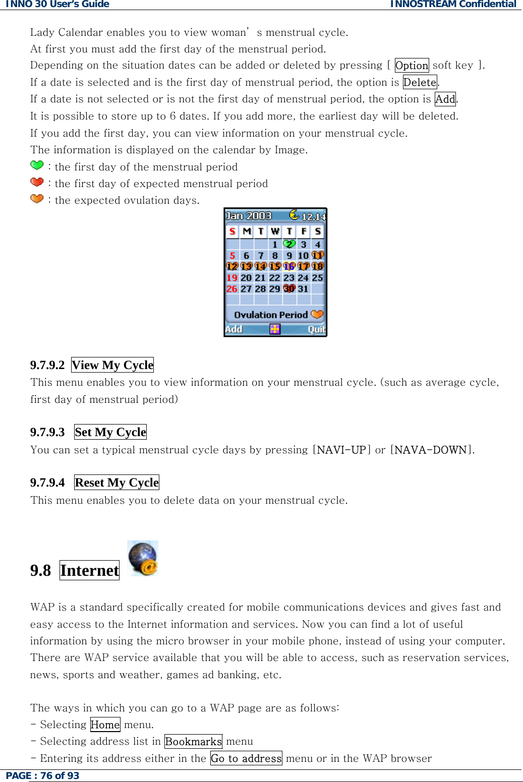 INNO 30 User&rsquo;s Guide  INNOSTREAM Confidential PAGE : 76 of 93   Lady Calendar enables you to view woman&rsquo; s menstrual cycle. At first you must add the first day of the menstrual period. Depending on the situation dates can be added or deleted by pressing [ Option soft key ]. If a date is selected and is the first day of menstrual period, the option is Delete. If a date is not selected or is not the first day of menstrual period, the option is Add. It is possible to store up to 6 dates. If you add more, the earliest day will be deleted. If you add the first day, you can view information on your menstrual cycle. The information is displayed on the calendar by Image.  : the first day of the menstrual period  : the first day of expected menstrual period   : the expected ovulation days.   9.7.9.2  View My Cycle This menu enables you to view information on your menstrual cycle. (such as average cycle, first day of menstrual period)  9.7.9.3   Set My Cycle  You can set a typical menstrual cycle days by pressing [NAVI-UP] or [NAVA-DOWN].  9.7.9.4   Reset My Cycle This menu enables you to delete data on your menstrual cycle.   9.8  Internet    WAP is a standard specifically created for mobile communications devices and gives fast and easy access to the Internet information and services. Now you can find a lot of useful information by using the micro browser in your mobile phone, instead of using your computer. There are WAP service available that you will be able to access, such as reservation services, news, sports and weather, games ad banking, etc.  The ways in which you can go to a WAP page are as follows: - Selecting Home menu.  - Selecting address list in Bookmarks menu - Entering its address either in the Go to address menu or in the WAP browser   