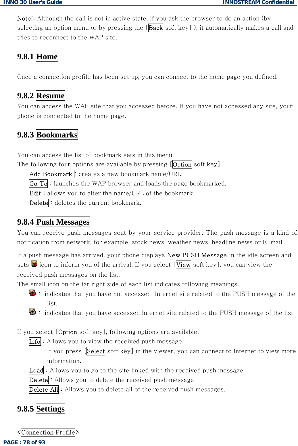 INNO 30 User&rsquo;s Guide  INNOSTREAM Confidential PAGE : 78 of 93   Note!: Although the call is not in active state, if you ask the browser to do an action (by selecting an option menu or by pressing the [Back soft key] ), it automatically makes a call and tries to reconnect to the WAP site.  9.8.1 Home    Once a connection profile has been set up, you can connect to the home page you defined.   9.8.2 Resume   You can access the WAP site that you accessed before. If you have not accessed any site, your phone is connected to the home page.  9.8.3 Bookmarks    You can access the list of bookmark sets in this menu.  The following four options are available by pressing [Option soft key]. Add Bookmark : creates a new bookmark name/URL. Go To : launches the WAP browser and loads the page bookmarked. Edit : allows you to alter the name/URL of the bookmark. Delete : deletes the current bookmark.  9.8.4 Push Messages   You can receive push messages sent by your service provider. The push message  is a kind of notification from network, for example, stock news, weather news, headline news or E-mail. If a push message has arrived, your phone displays New PUSH Message in the idle screen and sets   icon to inform you of the arrival. If you select [View soft key], you can view the received push messages on the list. The small icon on the far right side of each list indicates following meanings.  :  indicates that you have not accessed  Internet site related to the PUSH message of the list.  :  indicates that you have accessed Internet site related to the PUSH message of the list.  If you select [Option soft key], following options are available. Info : Allows you to view the received push message.           If you press [Select soft key] in the viewer, you can connect to Internet to view more information. Load : Allows you to go to the site linked with the received push message. Delete : Allows you to delete the received push message Delete All : Allows you to delete all of the received push messages.  9.8.5 Settings    <Connection Profile>   