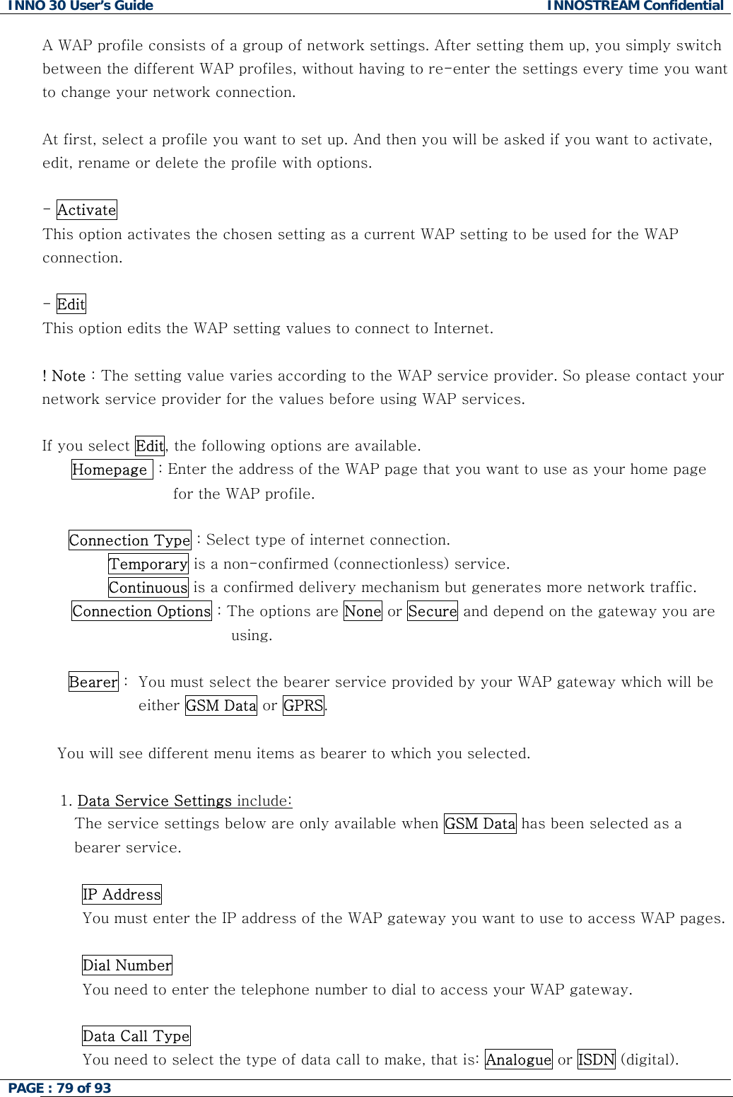INNO 30 User&rsquo;s Guide  INNOSTREAM Confidential PAGE : 79 of 93   A WAP profile consists of a group of network settings. After setting them up, you simply switch between the different WAP profiles, without having to re-enter the settings every time you want to change your network connection.  At first, select a profile you want to set up. And then you will be asked if you want to activate, edit, rename or delete the profile with options.   - Activate   This option activates the chosen setting as a current WAP setting to be used for the WAP  connection.  - Edit  This option edits the WAP setting values to connect to Internet.  ! Note : The setting value varies according to the WAP service provider. So please contact your network service provider for the values before using WAP services.  If you select Edit, the following options are available. Homepage  : Enter the address of the WAP page that you want to use as your home page for the WAP profile.  Connection Type : Select type of internet connection.         Temporary is a non-confirmed (connectionless) service.         Continuous is a confirmed delivery mechanism but generates more network traffic. Connection Options : The options are None or Secure and depend on the gateway you are using.  Bearer :  You must select the bearer service provided by your WAP gateway which will be  either GSM Data or GPRS.  You will see different menu items as bearer to which you selected.  1. Data Service Settings include:  The service settings below are only available when GSM Data has been selected as a bearer service.  IP Address You must enter the IP address of the WAP gateway you want to use to access WAP pages.   Dial Number You need to enter the telephone number to dial to access your WAP gateway.   Data Call Type You need to select the type of data call to make, that is: Analogue or ISDN (digital).   