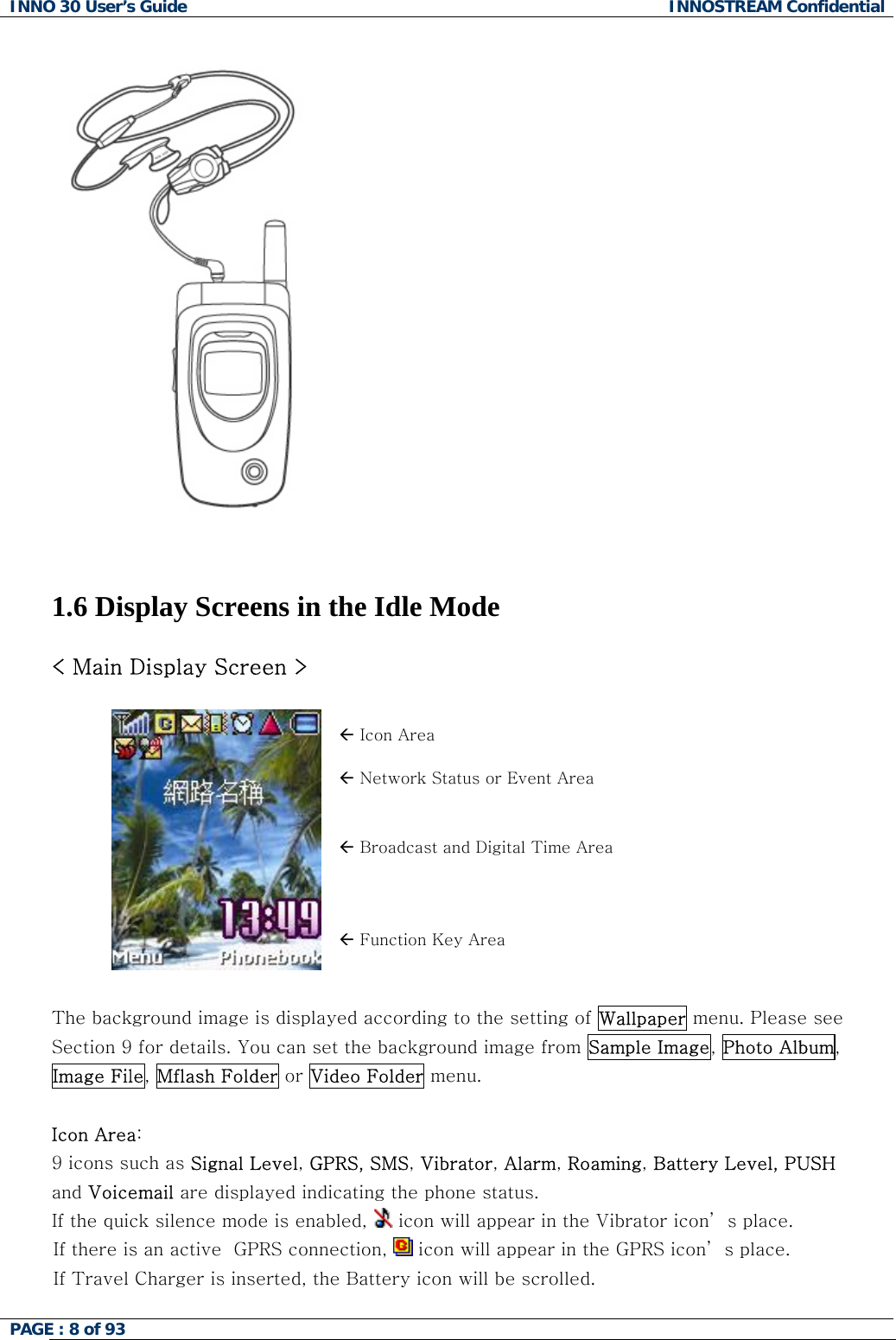 INNO 30 User&rsquo;s Guide  INNOSTREAM Confidential PAGE : 8 of 93                          1.6 Display Screens in the Idle Mode  < Main Display Screen >  &Aring; Icon Area &Aring; Network Status or Event Area &Aring; Broadcast and Digital Time Area  &Aring; Function Key Area  The background image is displayed according to the setting of Wallpaper menu. Please see Section 9 for details. You can set the background image from Sample Image, Photo Album, Image File, Mflash Folder or Video Folder menu.  Icon Area:   9 icons such as Signal Level, GPRS, SMS, Vibrator, Alarm, Roaming, Battery Level, PUSH and Voicemail are displayed indicating the phone status. If the quick silence mode is enabled,   icon will appear in the Vibrator icon&rsquo; s place. If there is an active  GPRS connection,   icon will appear in the GPRS icon&rsquo; s place. If Travel Charger is inserted, the Battery icon will be scrolled.  