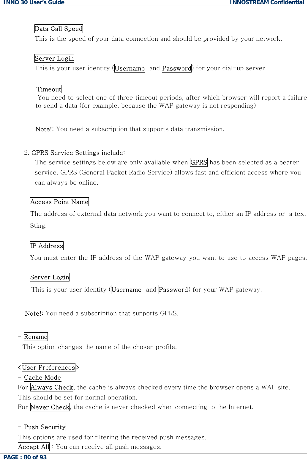 INNO 30 User&rsquo;s Guide  INNOSTREAM Confidential PAGE : 80 of 93    Data Call Speed This is the speed of your data connection and should be provided by your network.   Server Login This is your user identity (Username  and Password) for your dial-up server   Timeout   You need to select one of three timeout periods, after which browser will report a failure to send a data (for example, because the WAP gateway is not responding)  Note!: You need a subscription that supports data transmission.  2. GPRS Service Settings include: The service settings below are only available when GPRS has been selected as a bearer  service. GPRS (General Packet Radio Service) allows fast and efficient access where you  can always be online.  Access Point Name The address of external data network you want to connect to, either an IP address or  a text Sting.  IP Address You must enter the IP address of the WAP gateway you want to use to access WAP pages.   Server Login This is your user identity (Username  and Password) for your WAP gateway.  Note!: You need a subscription that supports GPRS.  - Rename This option changes the name of the chosen profile.  <User Preferences> - Cache Mode For Always Check, the cache is always checked every time the browser opens a WAP site.  This should be set for normal operation.  For Never Check, the cache is never checked when connecting to the Internet.  - Push Security  This options are used for filtering the received push messages. Accept All : You can receive all push messages.  