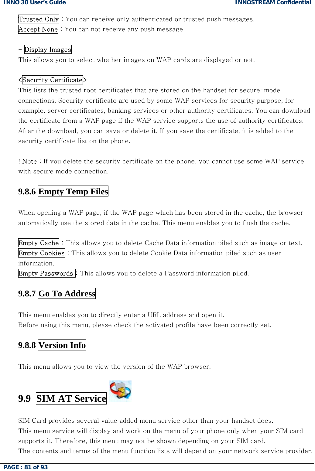 INNO 30 User&rsquo;s Guide  INNOSTREAM Confidential PAGE : 81 of 93   Trusted Only : You can receive only authenticated or trusted push messages. Accept None : You can not receive any push message.  - Display Images  This allows you to select whether images on WAP cards are displayed or not.   <Security Certificate>   This lists the trusted root certificates that are stored on the handset for secure-mode connections. Security certificate are used by some WAP services for security purpose, for example, server certificates, banking services or other authority certificates. You can download the certificate from a WAP page if the WAP service supports the use of authority certificates. After the download, you can save or delete it. If you save the certificate, it is added to the security certificate list on the phone.  ! Note : If you delete the security certificate on the phone, you cannot use some WAP service with secure mode connection.   9.8.6 Empty Temp Files    When opening a WAP page, if the WAP page which has been stored in the cache, the browser automatically use the stored data in the cache. This menu enables you to flush the cache.  Empty Cache : This allows you to delete Cache Data information piled such as image or text.  Empty Cookies : This allows you to delete Cookie Data information piled such as user information. Empty Passwords : This allows you to delete a Password information piled.  9.8.7 Go To Address    This menu enables you to directly enter a URL address and open it.  Before using this menu, please check the activated profile have been correctly set.  9.8.8 Version Info    This menu allows you to view the version of the WAP browser.  9.9  SIM AT Service    SIM Card provides several value added menu service other than your handset does. This menu service will display and work on the menu of your phone only when your SIM card supports it. Therefore, this menu may not be shown depending on your SIM card. The contents and terms of the menu function lists will depend on your network service provider.  