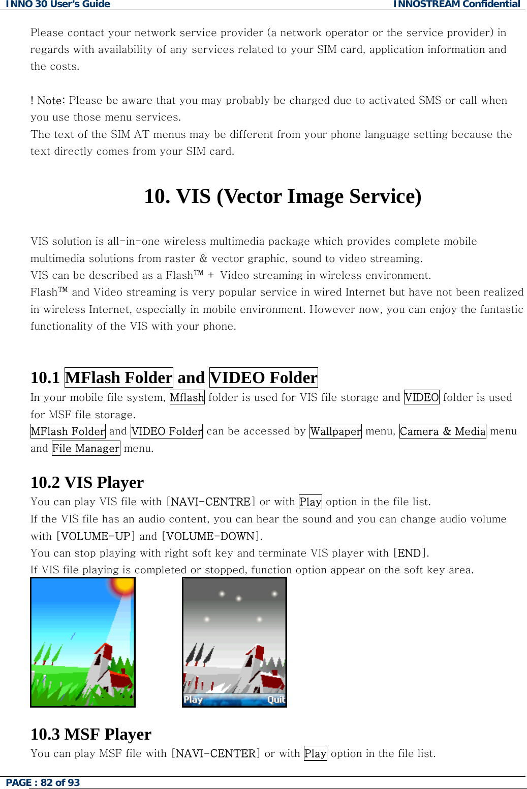 INNO 30 User&rsquo;s Guide  INNOSTREAM Confidential PAGE : 82 of 93   Please contact your network service provider (a network operator or the service provider) in regards with availability of any services related to your SIM card, application information and the costs.  ! Note: Please be aware that you may probably be charged due to activated SMS or call when you use those menu services. The text of the SIM AT menus may be different from your phone language setting because the text directly comes from your SIM card.  10. VIS (Vector Image Service)  VIS solution is all-in-one wireless multimedia package which provides complete mobile multimedia solutions from raster &amp; vector graphic, sound to video streaming.  VIS can be described as a Flash&trade; + Video streaming in wireless environment.    Flash&trade; and Video streaming is very popular service in wired Internet but have not been realized in wireless Internet, especially in mobile environment. However now, you can enjoy the fantastic functionality of the VIS with your phone.   10.1 MFlash Folder and VIDEO Folder In your mobile file system, Mflash folder is used for VIS file storage and VIDEO folder is used for MSF file storage. MFlash Folder and VIDEO Folder can be accessed by Wallpaper menu, Camera &amp; Media menu and File Manager menu.  10.2 VIS Player You can play VIS file with [NAVI-CENTRE] or with Play option in the file list. If the VIS file has an audio content, you can hear the sound and you can change audio volume with [VOLUME-UP] and [VOLUME-DOWN]. You can stop playing with right soft key and terminate VIS player with [END]. If VIS file playing is completed or stopped, function option appear on the soft key area.                 10.3 MSF Player You can play MSF file with [NAVI-CENTER] or with Play option in the file list.  