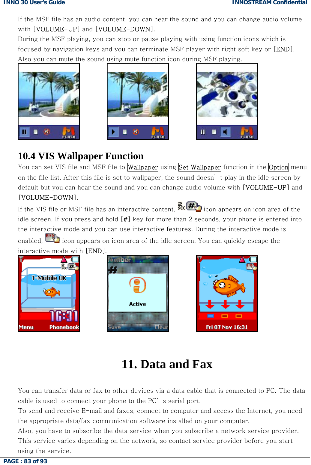 INNO 30 User&rsquo;s Guide  INNOSTREAM Confidential PAGE : 83 of 93   If the MSF file has an audio content, you can hear the sound and you can change audio volume with [VOLUME-UP] and [VOLUME-DOWN]. During the MSF playing, you can stop or pause playing with using function icons which is focused by navigation keys and you can terminate MSF player with right soft key or [END]. Also you can mute the sound using mute function icon during MSF playing.                               10.4 VIS Wallpaper Function You can set VIS file and MSF file to Wallpaper using Set Wallpaper function in the Option menu on the file list. After this file is set to wallpaper, the sound doesn&rsquo; t play in the idle screen by default but you can hear the sound and you can change audio volume with [VOLUME-UP] and [VOLUME-DOWN]. If the VIS file or MSF file has an interactive content,   icon appears on icon area of the idle screen. If you press and hold [#] key for more than 2 seconds, your phone is entered into the interactive mode and you can use interactive features. During the interactive mode is enabled,   icon appears on icon area of the idle screen. You can quickly escape the interactive mode with [END].                                11. Data and Fax  You can transfer data or fax to other devices via a data cable that is connected to PC. The data cable is used to connect your phone to the PC&rsquo; s serial port. To send and receive E-mail and faxes, connect to computer and access the Internet, you need the appropriate data/fax communication software installed on your computer.  Also, you have to subscribe the data service when you subscribe a network service provider. This service varies depending on the network, so contact service provider before you start using the service.   