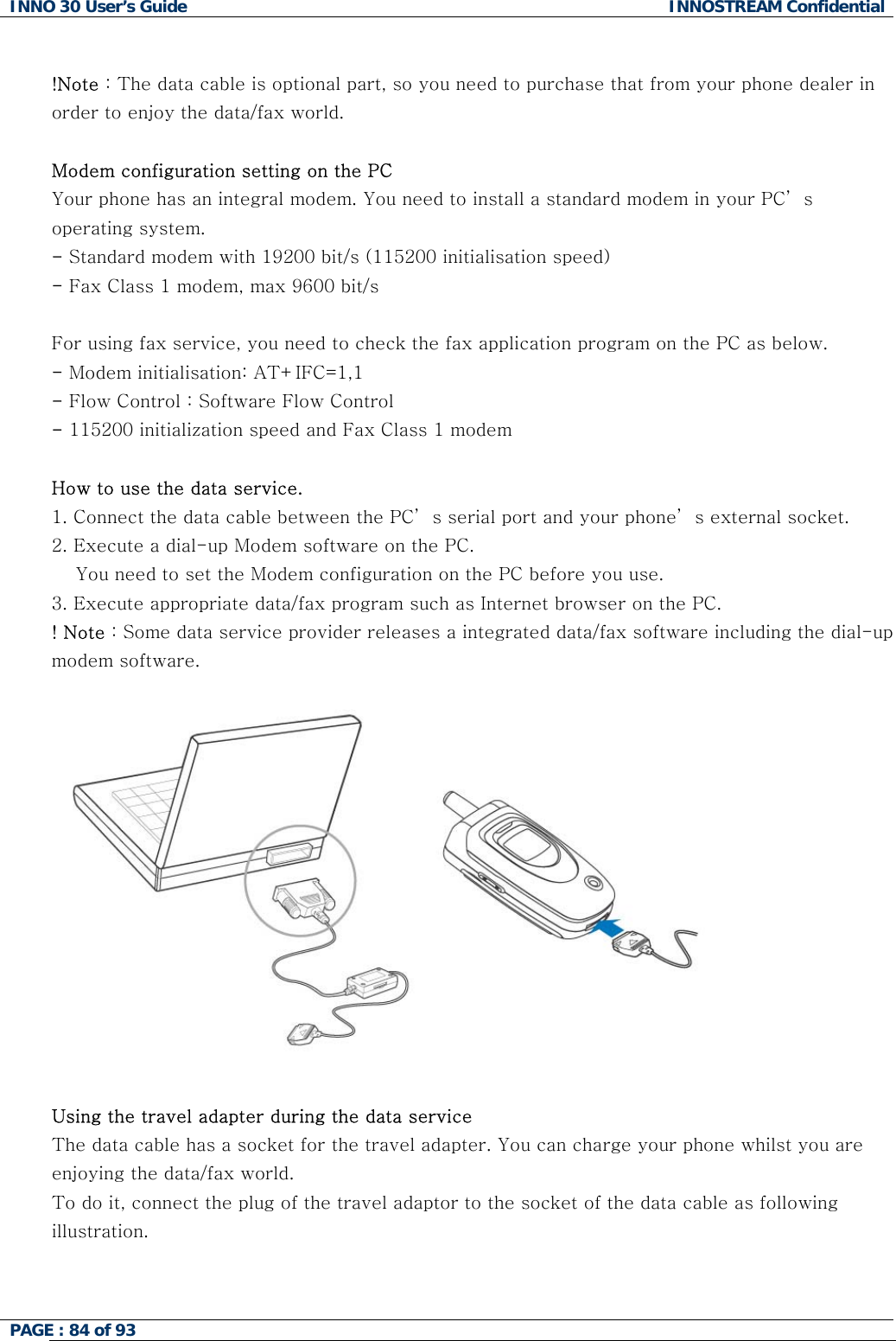 INNO 30 User&rsquo;s Guide  INNOSTREAM Confidential PAGE : 84 of 93    !Note : The data cable is optional part, so you need to purchase that from your phone dealer in order to enjoy the data/fax world.  Modem configuration setting on the PC Your phone has an integral modem. You need to install a standard modem in your PC&rsquo; s operating system. - Standard modem with 19200 bit/s (115200 initialisation speed) - Fax Class 1 modem, max 9600 bit/s  For using fax service, you need to check the fax application program on the PC as below. - Modem initialisation: AT+IFC=1,1 - Flow Control : Software Flow Control - 115200 initialization speed and Fax Class 1 modem  How to use the data service. 1. Connect the data cable between the PC&rsquo; s serial port and your phone&rsquo; s external socket.  2. Execute a dial-up Modem software on the PC.     You need to set the Modem configuration on the PC before you use. 3. Execute appropriate data/fax program such as Internet browser on the PC. ! Note : Some data service provider releases a integrated data/fax software including the dial-up modem software.                  Using the travel adapter during the data service  The data cable has a socket for the travel adapter. You can charge your phone whilst you are enjoying the data/fax world.  To do it, connect the plug of the travel adaptor to the socket of the data cable as following illustration.  