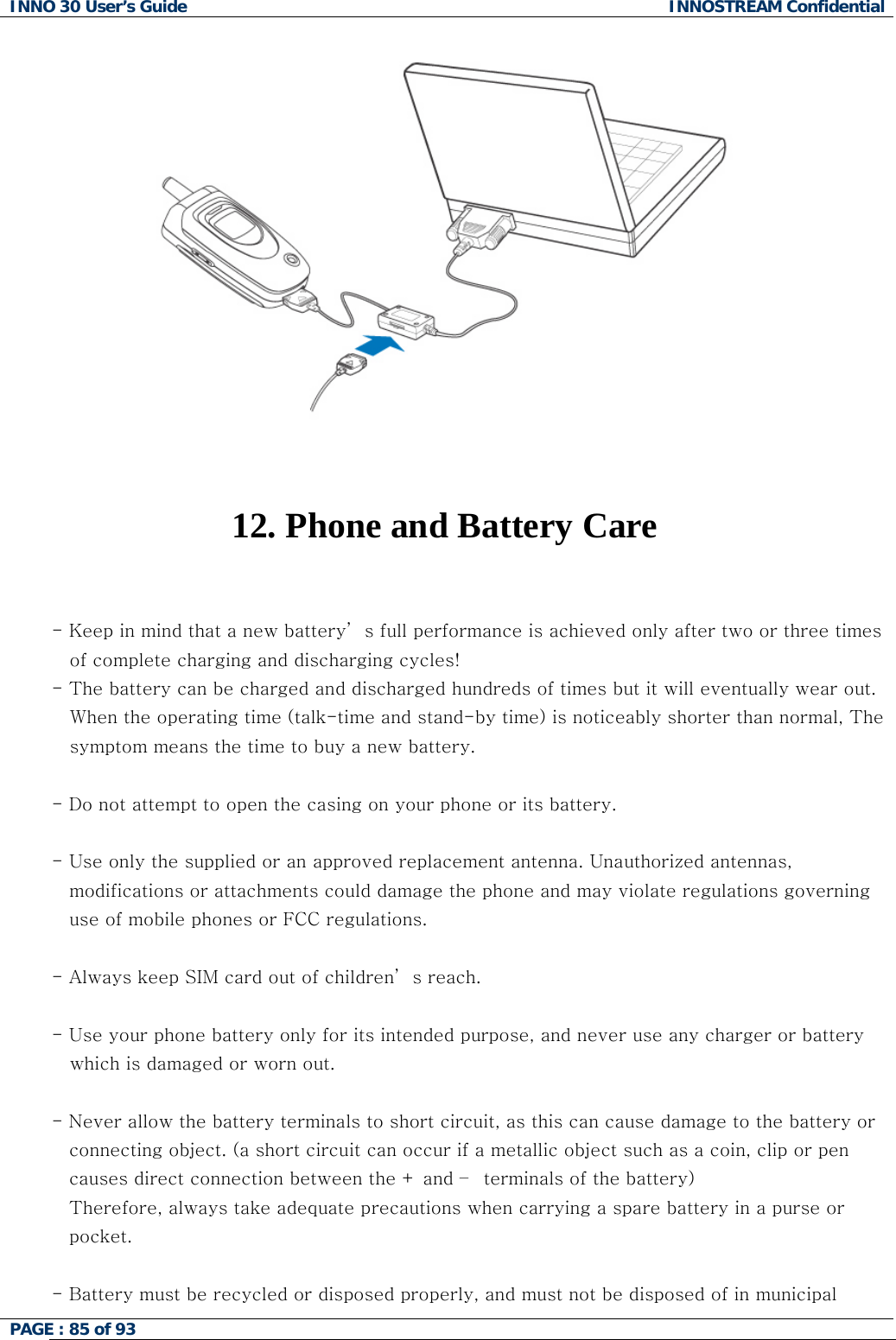 INNO 30 User&rsquo;s Guide  INNOSTREAM Confidential PAGE : 85 of 93      12. Phone and Battery Care   - Keep in mind that a new battery&rsquo; s full performance is achieved only after two or three times of complete charging and discharging cycles! - The battery can be charged and discharged hundreds of times but it will eventually wear out. When the operating time (talk-time and stand-by time) is noticeably shorter than normal, The symptom means the time to buy a new battery.  - Do not attempt to open the casing on your phone or its battery.  - Use only the supplied or an approved replacement antenna. Unauthorized antennas,  modifications or attachments could damage the phone and may violate regulations governing  use of mobile phones or FCC regulations.  - Always keep SIM card out of children&rsquo; s reach.  - Use your phone battery only for its intended purpose, and never use any charger or battery    which is damaged or worn out.  - Never allow the battery terminals to short circuit, as this can cause damage to the battery or  connecting object. (a short circuit can occur if a metallic object such as a coin, clip or pen causes direct connection between the + and &ndash;  terminals of the battery)  Therefore, always take adequate precautions when carrying a spare battery in a purse or  pocket.  - Battery must be recycled or disposed properly, and must not be disposed of in municipal  