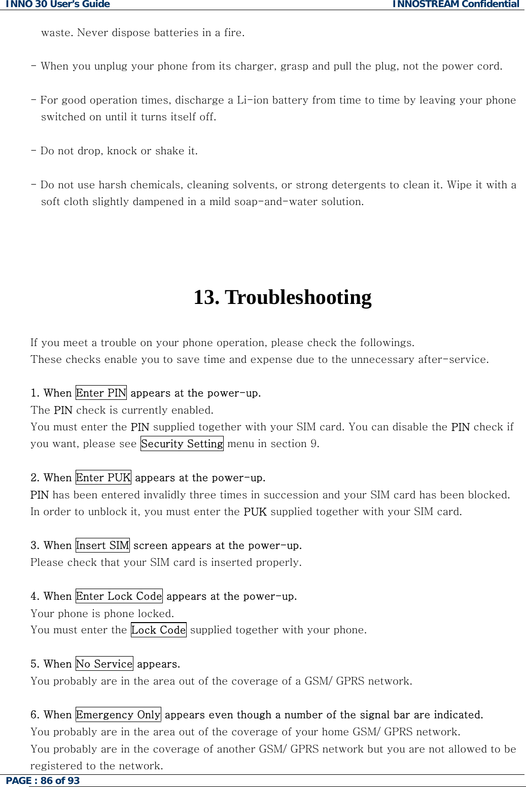 INNO 30 User&rsquo;s Guide  INNOSTREAM Confidential PAGE : 86 of 93      waste. Never dispose batteries in a fire.  - When you unplug your phone from its charger, grasp and pull the plug, not the power cord.  - For good operation times, discharge a Li-ion battery from time to time by leaving your phone     switched on until it turns itself off.  - Do not drop, knock or shake it.  - Do not use harsh chemicals, cleaning solvents, or strong detergents to clean it. Wipe it with a     soft cloth slightly dampened in a mild soap-and-water solution.     13. Troubleshooting  If you meet a trouble on your phone operation, please check the followings. These checks enable you to save time and expense due to the unnecessary after-service.  1. When Enter PIN appears at the power-up. The PIN check is currently enabled. You must enter the PIN supplied together with your SIM card. You can disable the PIN check if you want, please see Security Setting menu in section 9.  2. When Enter PUK appears at the power-up.  PIN has been entered invalidly three times in succession and your SIM card has been blocked. In order to unblock it, you must enter the PUK supplied together with your SIM card.  3. When Insert SIM screen appears at the power-up. Please check that your SIM card is inserted properly.  4. When Enter Lock Code appears at the power-up. Your phone is phone locked. You must enter the Lock Code supplied together with your phone.  5. When No Service appears. You probably are in the area out of the coverage of a GSM/ GPRS network.  6. When Emergency Only appears even though a number of the signal bar are indicated. You probably are in the area out of the coverage of your home GSM/ GPRS network. You probably are in the coverage of another GSM/ GPRS network but you are not allowed to be registered to the network.  