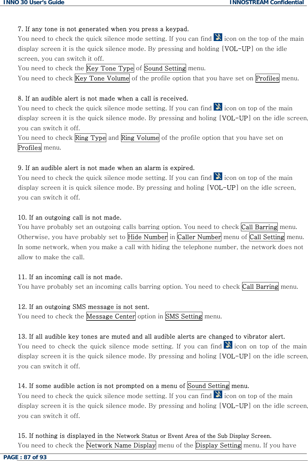 INNO 30 User&rsquo;s Guide  INNOSTREAM Confidential PAGE : 87 of 93    7. If any tone is not generated when you press a keypad. You need to check the quick silence mode setting. If you can find   icon on the top of the main display screen it is the quick silence mode. By pressing and holding [VOL-UP] on the idle screen, you can switch it off. You need to check the Key Tone Type of Sound Setting menu. You need to check Key Tone Volume of the profile option that you have set on Profiles menu.  8. If an audible alert is not made when a call is received. You need to check the quick silence mode setting. If you can find   icon on top of the main display screen it is the quick silence mode. By pressing and holing [VOL-UP] on the idle screen, you can switch it off. You need to check Ring Type and Ring Volume of the profile option that you have set on Profiles menu.  9. If an audible alert is not made when an alarm is expired. You need to check the quick silence mode setting. If you can find   icon on top of the main display screen it is quick silence mode. By pressing and holing [VOL-UP] on the idle screen, you can switch it off.  10. If an outgoing call is not made. You have probably set an outgoing calls barring option. You need to check Call Barring menu. Otherwise, you have probably set to Hide Number in Caller Number menu of Call Setting menu. In some network, when you make a call with hiding the telephone number, the network does not allow to make the call.  11. If an incoming call is not made. You have probably set an incoming calls barring option. You need to check Call Barring menu.  12. If an outgoing SMS message is not sent. You need to check the Message Center option in SMS Setting menu.  13. If all audible key tones are muted and all audible alerts are changed to vibrator alert. You  need  to  check  the  quick  silence  mode  setting.  If  you  can  find   icon  on  top  of  the  main display screen it is the quick silence mode. By pressing and holing [VOL-UP] on the idle screen, you can switch it off.  14. If some audible action is not prompted on a menu of Sound Setting menu. You need to check the quick silence mode setting. If you can find   icon on top of the main display screen it is the quick silence mode. By pressing and holing [VOL-UP] on the idle screen, you can switch it off.  15. If nothing is displayed in the Network Status or Event Area of the Sub Display Screen. You need to check the Network Name Display menu of the Display Setting menu. If you have  